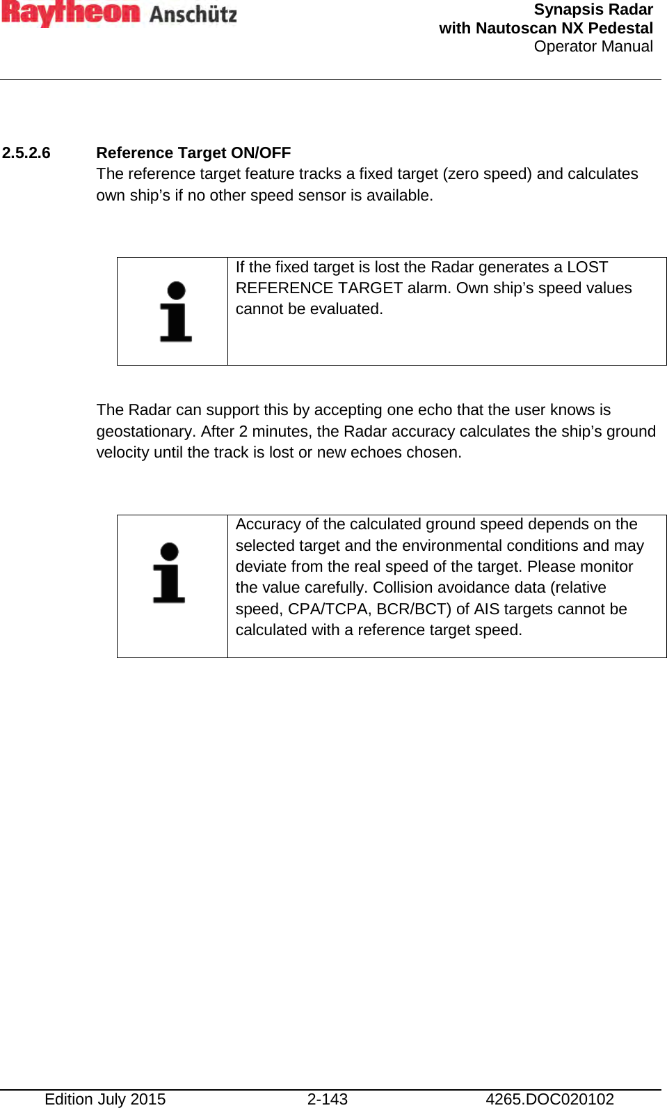  Synapsis Radar  with Nautoscan NX Pedestal Operator Manual    Edition July 2015 2-143 4265.DOC020102  2.5.2.6 Reference Target ON/OFF  The reference target feature tracks a fixed target (zero speed) and calculates own ship’s if no other speed sensor is available.     If the fixed target is lost the Radar generates a LOST REFERENCE TARGET alarm. Own ship’s speed values cannot be evaluated.  The Radar can support this by accepting one echo that the user knows is geostationary. After 2 minutes, the Radar accuracy calculates the ship’s ground velocity until the track is lost or new echoes chosen.      Accuracy of the calculated ground speed depends on the selected target and the environmental conditions and may deviate from the real speed of the target. Please monitor the value carefully. Collision avoidance data (relative speed, CPA/TCPA, BCR/BCT) of AIS targets cannot be calculated with a reference target speed.      