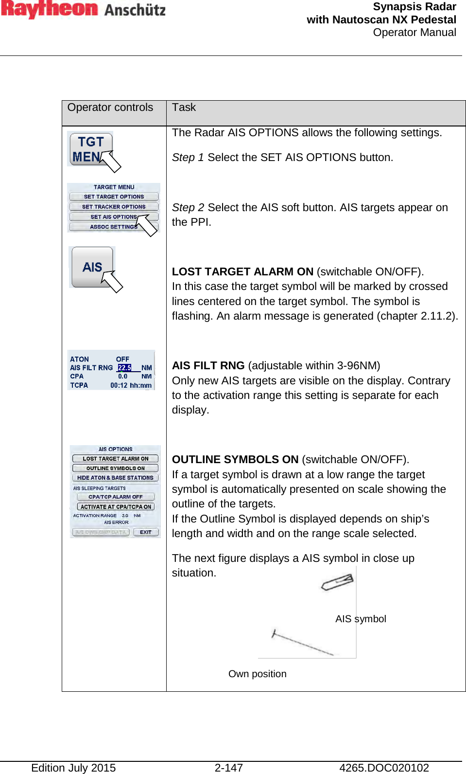  Synapsis Radar  with Nautoscan NX Pedestal Operator Manual    Edition July 2015 2-147 4265.DOC020102  Operator controls Task                     The Radar AIS OPTIONS allows the following settings. Step 1 Select the SET AIS OPTIONS button.  Step 2 Select the AIS soft button. AIS targets appear on the PPI.  LOST TARGET ALARM ON (switchable ON/OFF). In this case the target symbol will be marked by crossed lines centered on the target symbol. The symbol is flashing. An alarm message is generated (chapter 2.11.2).  AIS FILT RNG (adjustable within 3-96NM)  Only new AIS targets are visible on the display. Contrary to the activation range this setting is separate for each display.  OUTLINE SYMBOLS ON (switchable ON/OFF). If a target symbol is drawn at a low range the target symbol is automatically presented on scale showing the outline of the targets. If the Outline Symbol is displayed depends on ship’s length and width and on the range scale selected. The next figure displays a AIS symbol in close up situation.     Own position AIS symbol 