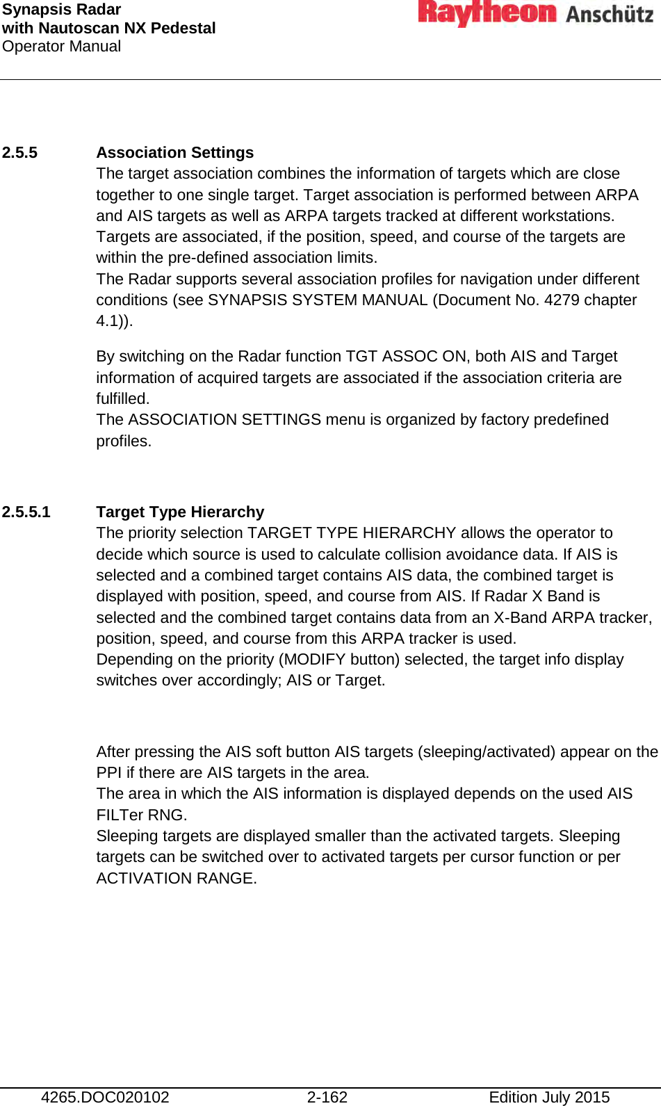 Synapsis Radar  with Nautoscan NX Pedestal Operator Manual     4265.DOC020102 2-162 Edition July 2015  2.5.5 Association Settings The target association combines the information of targets which are close together to one single target. Target association is performed between ARPA and AIS targets as well as ARPA targets tracked at different workstations. Targets are associated, if the position, speed, and course of the targets are within the pre-defined association limits. The Radar supports several association profiles for navigation under different conditions (see SYNAPSIS SYSTEM MANUAL (Document No. 4279 chapter 4.1)). By switching on the Radar function TGT ASSOC ON, both AIS and Target information of acquired targets are associated if the association criteria are  fulfilled. The ASSOCIATION SETTINGS menu is organized by factory predefined profiles.  2.5.5.1 Target Type Hierarchy The priority selection TARGET TYPE HIERARCHY allows the operator to decide which source is used to calculate collision avoidance data. If AIS is selected and a combined target contains AIS data, the combined target is displayed with position, speed, and course from AIS. If Radar X Band is selected and the combined target contains data from an X-Band ARPA tracker, position, speed, and course from this ARPA tracker is used.  Depending on the priority (MODIFY button) selected, the target info display switches over accordingly; AIS or Target.  After pressing the AIS soft button AIS targets (sleeping/activated) appear on the PPI if there are AIS targets in the area. The area in which the AIS information is displayed depends on the used AIS FILTer RNG.  Sleeping targets are displayed smaller than the activated targets. Sleeping targets can be switched over to activated targets per cursor function or per ACTIVATION RANGE.      