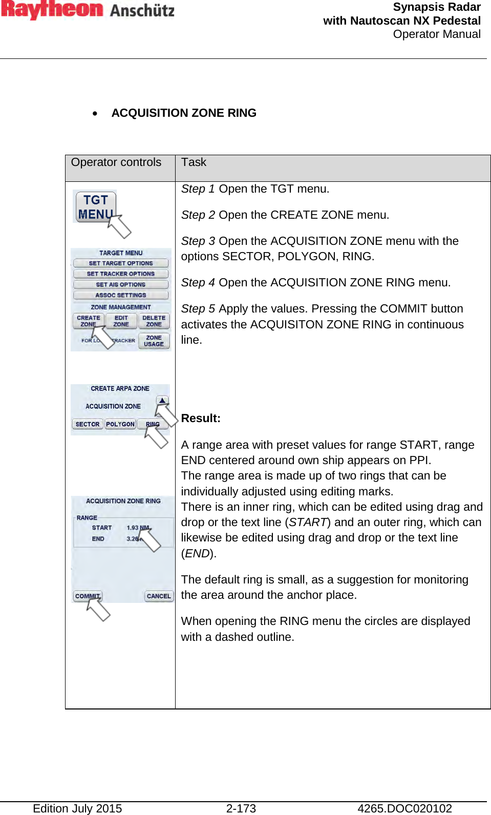  Synapsis Radar  with Nautoscan NX Pedestal Operator Manual    Edition July 2015 2-173 4265.DOC020102  • ACQUISITION ZONE RING   Operator controls Task               Step 1 Open the TGT menu. Step 2 Open the CREATE ZONE menu. Step 3 Open the ACQUISITION ZONE menu with the options SECTOR, POLYGON, RING. Step 4 Open the ACQUISITION ZONE RING menu. Step 5 Apply the values. Pressing the COMMIT button activates the ACQUISITON ZONE RING in continuous line.   Result: A range area with preset values for range START, range END centered around own ship appears on PPI. The range area is made up of two rings that can be individually adjusted using editing marks. There is an inner ring, which can be edited using drag and drop or the text line (START) and an outer ring, which can likewise be edited using drag and drop or the text line (END). The default ring is small, as a suggestion for monitoring the area around the anchor place. When opening the RING menu the circles are displayed with a dashed outline.   