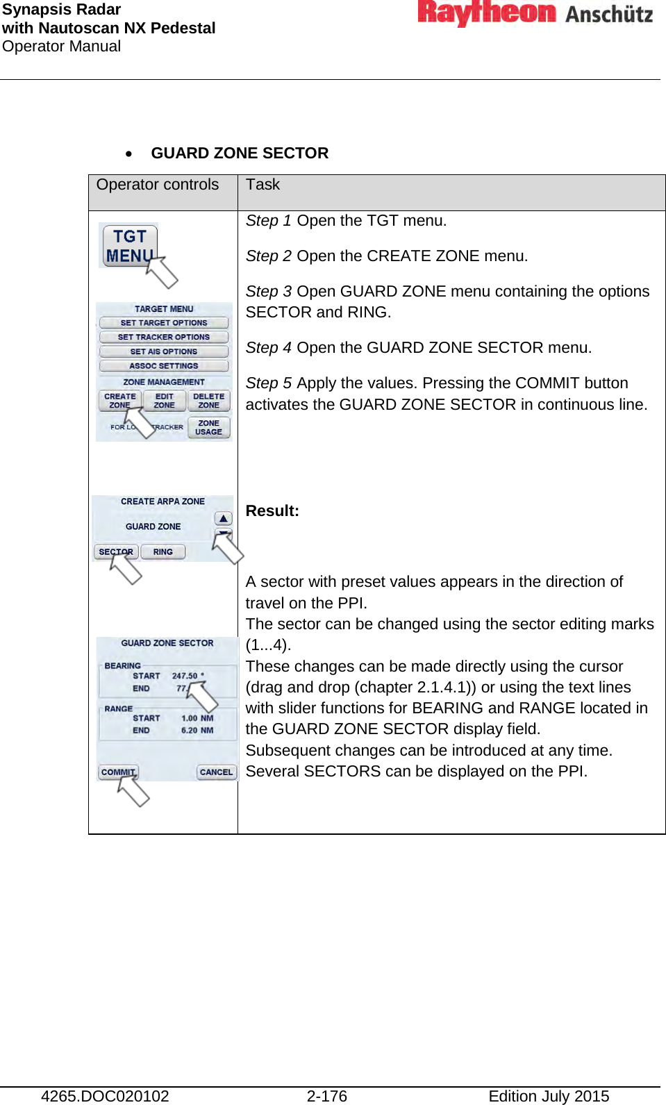 Synapsis Radar  with Nautoscan NX Pedestal Operator Manual     4265.DOC020102 2-176 Edition July 2015  • GUARD ZONE SECTOR Operator controls Task               Step 1 Open the TGT menu. Step 2 Open the CREATE ZONE menu. Step 3 Open GUARD ZONE menu containing the options SECTOR and RING. Step 4 Open the GUARD ZONE SECTOR menu. Step 5 Apply the values. Pressing the COMMIT button activates the GUARD ZONE SECTOR in continuous line.   Result:  A sector with preset values appears in the direction of travel on the PPI. The sector can be changed using the sector editing marks (1...4). These changes can be made directly using the cursor (drag and drop (chapter 2.1.4.1)) or using the text lines with slider functions for BEARING and RANGE located in the GUARD ZONE SECTOR display field. Subsequent changes can be introduced at any time. Several SECTORS can be displayed on the PPI. 