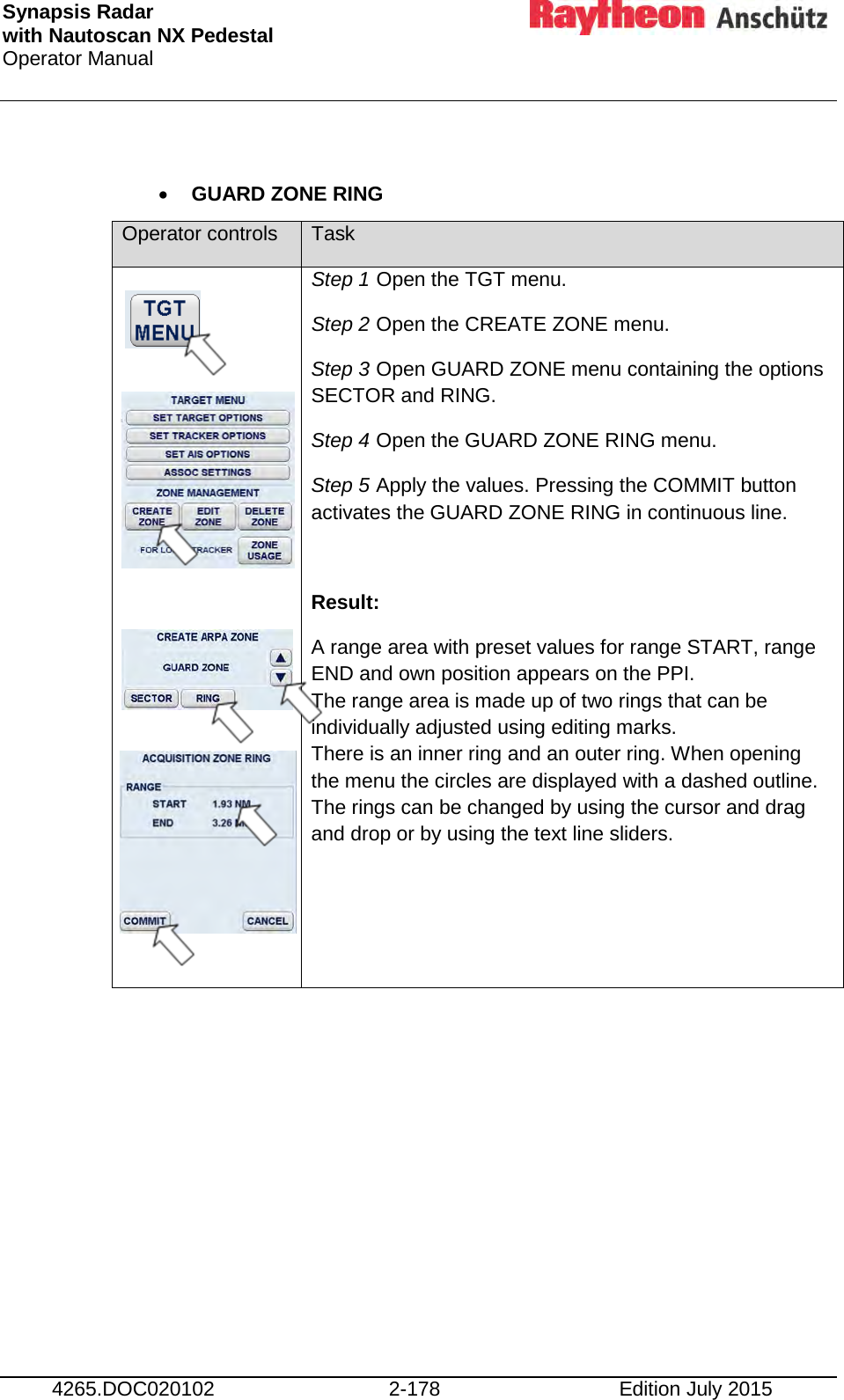 Synapsis Radar  with Nautoscan NX Pedestal Operator Manual     4265.DOC020102 2-178 Edition July 2015  • GUARD ZONE RING Operator controls Task                 Step 1 Open the TGT menu. Step 2 Open the CREATE ZONE menu. Step 3 Open GUARD ZONE menu containing the options SECTOR and RING. Step 4 Open the GUARD ZONE RING menu. Step 5 Apply the values. Pressing the COMMIT button activates the GUARD ZONE RING in continuous line.  Result: A range area with preset values for range START, range END and own position appears on the PPI. The range area is made up of two rings that can be individually adjusted using editing marks. There is an inner ring and an outer ring. When opening the menu the circles are displayed with a dashed outline. The rings can be changed by using the cursor and drag and drop or by using the text line sliders.  