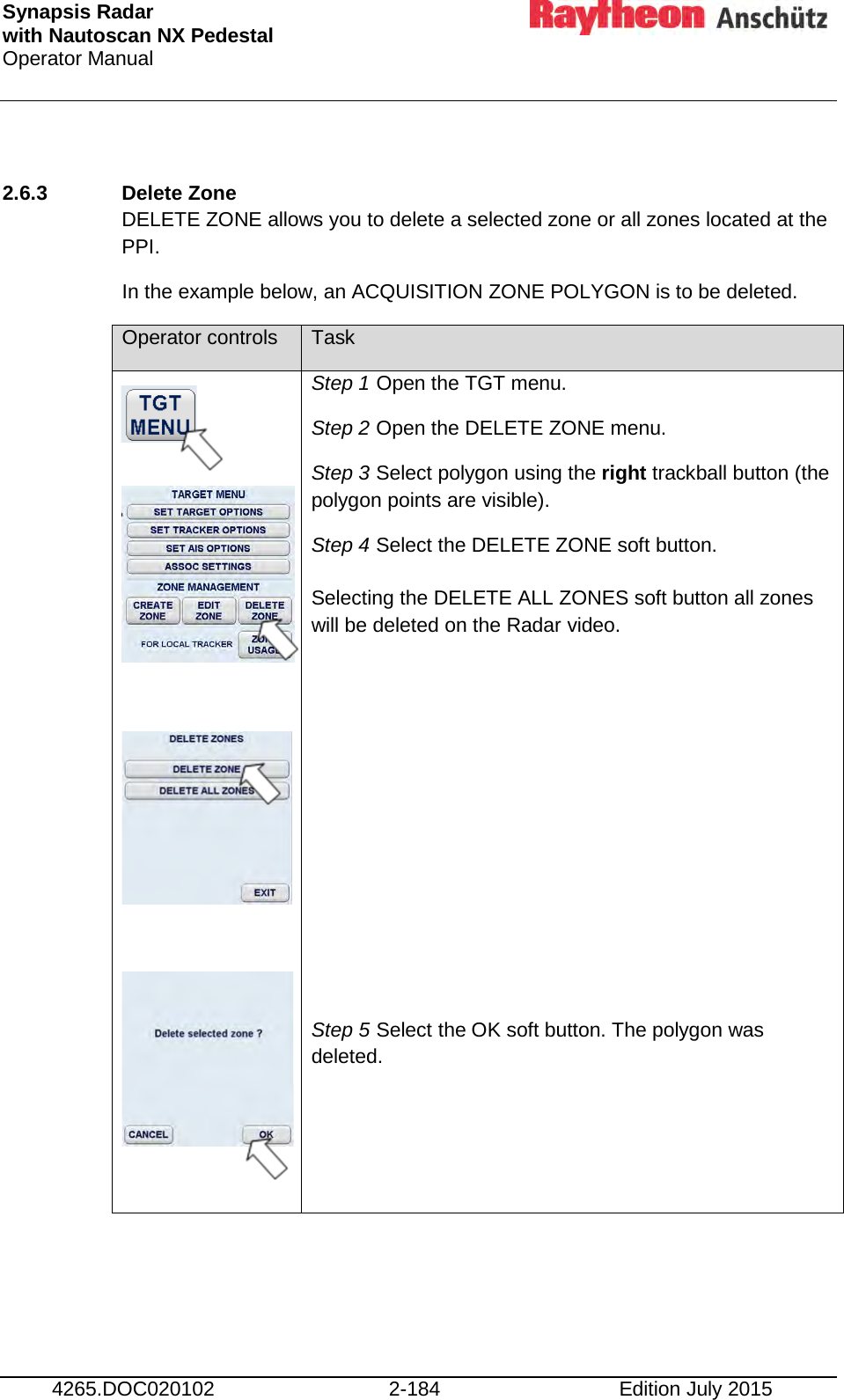 Synapsis Radar  with Nautoscan NX Pedestal Operator Manual     4265.DOC020102 2-184 Edition July 2015  2.6.3 Delete Zone  DELETE ZONE allows you to delete a selected zone or all zones located at the PPI. In the example below, an ACQUISITION ZONE POLYGON is to be deleted. Operator controls Task             Step 1 Open the TGT menu. Step 2 Open the DELETE ZONE menu. Step 3 Select polygon using the right trackball button (the polygon points are visible). Step 4 Select the DELETE ZONE soft button.  Selecting the DELETE ALL ZONES soft button all zones will be deleted on the Radar video.         Step 5 Select the OK soft button. The polygon was deleted.  