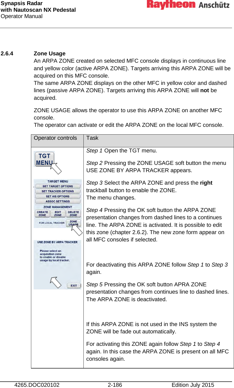 Synapsis Radar  with Nautoscan NX Pedestal Operator Manual     4265.DOC020102 2-186 Edition July 2015  2.6.4 Zone Usage  An ARPA ZONE created on selected MFC console displays in continuous line and yellow color (active ARPA ZONE). Targets arriving this ARPA ZONE will be acquired on this MFC console. The same ARPA ZONE displays on the other MFC in yellow color and dashed lines (passive ARPA ZONE). Targets arriving this ARPA ZONE will not be acquired. ZONE USAGE allows the operator to use this ARPA ZONE on another MFC console. The operator can activate or edit the ARPA ZONE on the local MFC console. Operator controls Task             Step 1 Open the TGT menu. Step 2 Pressing the ZONE USAGE soft button the menu USE ZONE BY ARPA TRACKER appears. Step 3 Select the ARPA ZONE and press the right trackball button to enable the ZONE. The menu changes. Step 4 Pressing the OK soft button the ARPA ZONE presentation changes from dashed lines to a continues line. The ARPA ZONE is activated. It is possible to edit this zone (chapter 2.6.2). The new zone form appear on all MFC consoles if selected.  For deactivating this ARPA ZONE follow Step 1 to Step 3 again. Step 5 Pressing the OK soft button APRA ZONE presentation changes from continues line to dashed lines. The ARPA ZONE is deactivated.  If this ARPA ZONE is not used in the INS system the ZONE will be fade out automatically. For activating this ZONE again follow Step 1 to Step 4 again. In this case the ARPA ZONE is present on all MFC consoles again. 