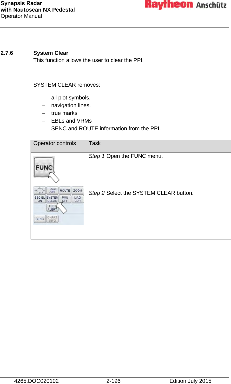 Synapsis Radar  with Nautoscan NX Pedestal Operator Manual     4265.DOC020102 2-196 Edition July 2015  2.7.6 System Clear This function allows the user to clear the PPI.  SYSTEM CLEAR removes: − all plot symbols, − navigation lines, − true marks − EBLs and VRMs − SENC and ROUTE information from the PPI.  Operator controls Task        Step 1 Open the FUNC menu.   Step 2 Select the SYSTEM CLEAR button.      