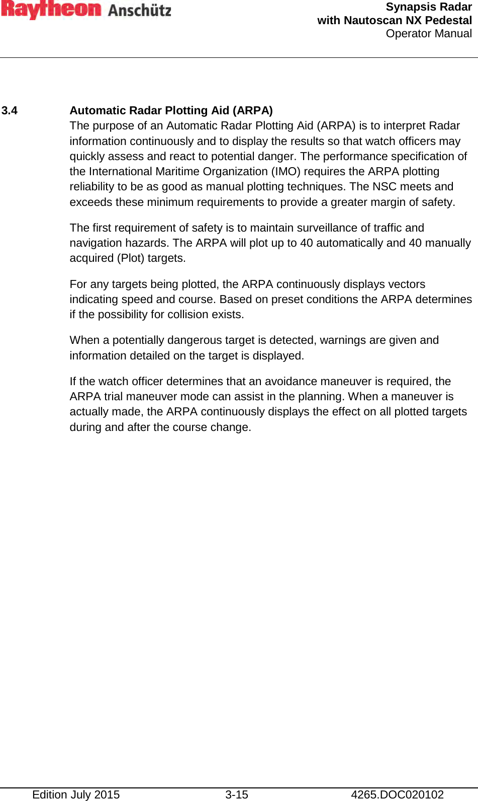  Synapsis Radar  with Nautoscan NX Pedestal Operator Manual    Edition July 2015 3-15 4265.DOC020102  3.4  Automatic Radar Plotting Aid (ARPA) The purpose of an Automatic Radar Plotting Aid (ARPA) is to interpret Radar information continuously and to display the results so that watch officers may quickly assess and react to potential danger. The performance specification of the International Maritime Organization (IMO) requires the ARPA plotting reliability to be as good as manual plotting techniques. The NSC meets and exceeds these minimum requirements to provide a greater margin of safety.  The first requirement of safety is to maintain surveillance of traffic and navigation hazards. The ARPA will plot up to 40 automatically and 40 manually acquired (Plot) targets. For any targets being plotted, the ARPA continuously displays vectors indicating speed and course. Based on preset conditions the ARPA determines if the possibility for collision exists. When a potentially dangerous target is detected, warnings are given and information detailed on the target is displayed. If the watch officer determines that an avoidance maneuver is required, the ARPA trial maneuver mode can assist in the planning. When a maneuver is actually made, the ARPA continuously displays the effect on all plotted targets during and after the course change.    