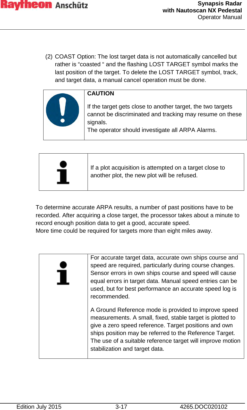  Synapsis Radar  with Nautoscan NX Pedestal Operator Manual    Edition July 2015 3-17 4265.DOC020102  (2) COAST Option: The lost target data is not automatically cancelled but rather is “coasted “ and the flashing LOST TARGET symbol marks the last position of the target. To delete the LOST TARGET symbol, track, and target data, a manual cancel operation must be done.    CAUTION If the target gets close to another target, the two targets  cannot be discriminated and tracking may resume on these signals. The operator should investigate all ARPA Alarms.   If a plot acquisition is attempted on a target close to another plot, the new plot will be refused.  To determine accurate ARPA results, a number of past positions have to be recorded. After acquiring a close target, the processor takes about a minute to record enough position data to get a good, accurate speed. More time could be required for targets more than eight miles away.   For accurate target data, accurate own ships course and speed are required, particularly during course changes. Sensor errors in own ships course and speed will cause equal errors in target data. Manual speed entries can be used, but for best performance an accurate speed log is recommended. A Ground Reference mode is provided to improve speed measurements. A small, fixed, stable target is plotted to give a zero speed reference. Target positions and own ships position may be referred to the Reference Target. The use of a suitable reference target will improve motion stabilization and target data.     