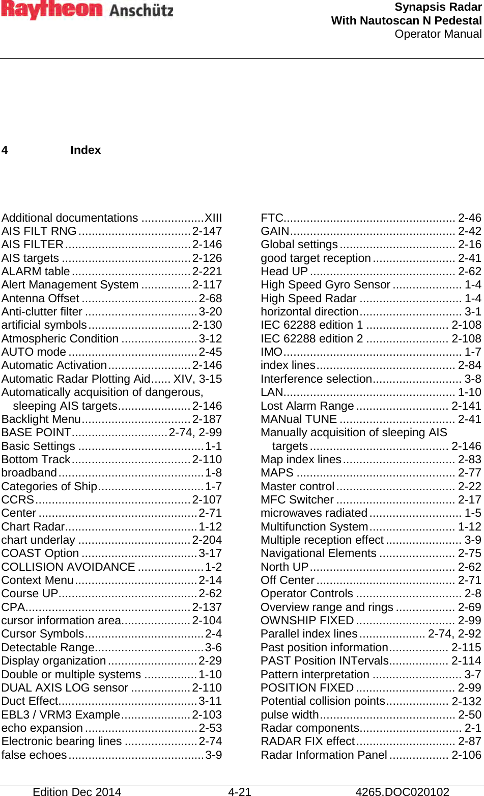  Synapsis Radar With Nautoscan N Pedestal Operator Manual      Edition Dec 2014 4-21 4265.DOC020102  4  Index   Additional documentations ................... XIII AIS FILT RNG .................................. 2-147 AIS FILTER ...................................... 2-146 AIS targets ....................................... 2-126 ALARM table .................................... 2-221 Alert Management System ............... 2-117 Antenna Offset ................................... 2-68 Anti-clutter filter .................................. 3-20 artificial symbols ............................... 2-130 Atmospheric Condition ....................... 3-12 AUTO mode ....................................... 2-45 Automatic Activation ......................... 2-146 Automatic Radar Plotting Aid ...... XIV, 3-15 Automatically acquisition of dangerous, sleeping AIS targets ...................... 2-146 Backlight Menu ................................. 2-187 BASE POINT ............................. 2-74, 2-99 Basic Settings ...................................... 1-1 Bottom Track .................................... 2-110 broadband ............................................ 1-8 Categories of Ship ................................ 1-7 CCRS ............................................... 2-107 Center ................................................ 2-71 Chart Radar ........................................ 1-12 chart underlay .................................. 2-204 COAST Option ................................... 3-17 COLLISION AVOIDANCE .................... 1-2 Context Menu ..................................... 2-14 Course UP .......................................... 2-62 CPA .................................................. 2-137 cursor information area..................... 2-104 Cursor Symbols .................................... 2-4 Detectable Range ................................. 3-6 Display organization ........................... 2-29 Double or multiple systems ................ 1-10 DUAL AXIS LOG sensor .................. 2-110 Duct Effect .......................................... 3-11 EBL3 / VRM3 Example ..................... 2-103 echo expansion .................................. 2-53 Electronic bearing lines ...................... 2-74 false echoes ......................................... 3-9 FTC.................................................... 2-46 GAIN .................................................. 2-42 Global settings ................................... 2-16 good target reception ......................... 2-41 Head UP ............................................ 2-62 High Speed Gyro Sensor ..................... 1-4 High Speed Radar ............................... 1-4 horizontal direction ............................... 3-1 IEC 62288 edition 1 ......................... 2-108 IEC 62288 edition 2 ......................... 2-108 IMO ...................................................... 1-7 index lines .......................................... 2-84 Interference selection ........................... 3-8 LAN.................................................... 1-10 Lost Alarm Range ............................ 2-141 MANual TUNE ................................... 2-41 Manually acquisition of sleeping AIS targets .......................................... 2-146 Map index lines .................................. 2-83 MAPS ................................................ 2-77 Master control .................................... 2-22 MFC Switcher .................................... 2-17 microwaves radiated ............................ 1-5 Multifunction System .......................... 1-12 Multiple reception effect ....................... 3-9 Navigational Elements ....................... 2-75 North UP ............................................ 2-62 Off Center .......................................... 2-71 Operator Controls ................................ 2-8 Overview range and rings .................. 2-69 OWNSHIP FIXED .............................. 2-99 Parallel index lines .................... 2-74, 2-92 Past position information .................. 2-115 PAST Position INTervals .................. 2-114 Pattern interpretation ........................... 3-7 POSITION FIXED .............................. 2-99 Potential collision points ................... 2-132 pulse width ......................................... 2-50 Radar components ............................... 2-1 RADAR FIX effect .............................. 2-87 Radar Information Panel .................. 2-106 