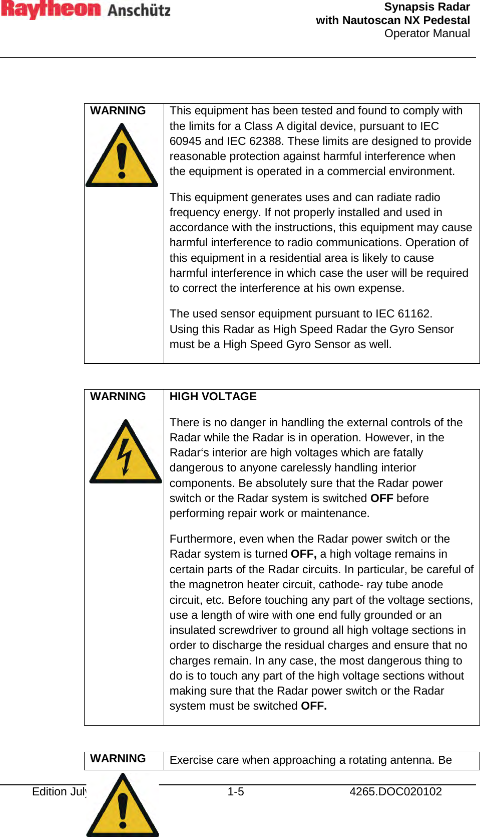  Synapsis Radar  with Nautoscan NX Pedestal Operator Manual     Edition July 2015 1-5 4265.DOC020102  WARNING   This equipment has been tested and found to comply with the limits for a Class A digital device, pursuant to IEC 60945 and IEC 62388. These limits are designed to provide reasonable protection against harmful interference when the equipment is operated in a commercial environment. This equipment generates uses and can radiate radio frequency energy. If not properly installed and used in accordance with the instructions, this equipment may cause harmful interference to radio communications. Operation of this equipment in a residential area is likely to cause harmful interference in which case the user will be required to correct the interference at his own expense. The used sensor equipment pursuant to IEC 61162. Using this Radar as High Speed Radar the Gyro Sensor must be a High Speed Gyro Sensor as well.  WARNING   HIGH VOLTAGE There is no danger in handling the external controls of the Radar while the Radar is in operation. However, in the Radar‘s interior are high voltages which are fatally dangerous to anyone carelessly handling interior components. Be absolutely sure that the Radar power switch or the Radar system is switched OFF before performing repair work or maintenance. Furthermore, even when the Radar power switch or the Radar system is turned OFF, a high voltage remains in certain parts of the Radar circuits. In particular, be careful of the magnetron heater circuit, cathode- ray tube anode circuit, etc. Before touching any part of the voltage sections, use a length of wire with one end fully grounded or an insulated screwdriver to ground all high voltage sections in order to discharge the residual charges and ensure that no charges remain. In any case, the most dangerous thing to do is to touch any part of the high voltage sections without making sure that the Radar power switch or the Radar system must be switched OFF.  WARNING Exercise care when approaching a rotating antenna. Be 