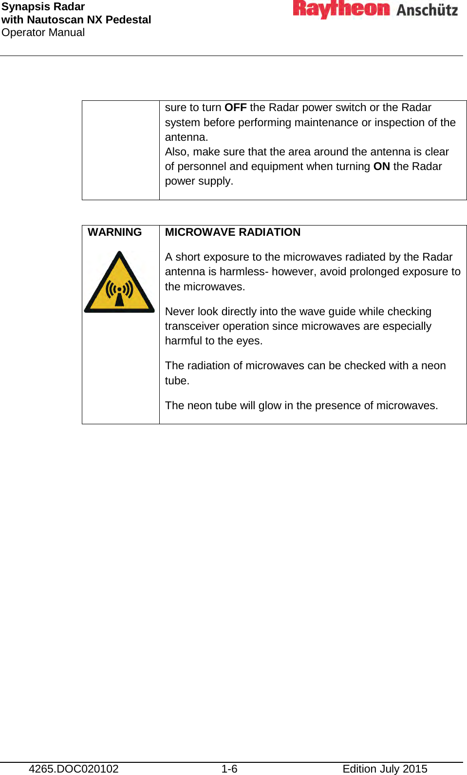 Synapsis Radar  with Nautoscan NX Pedestal Operator Manual      4265.DOC020102 1-6 Edition July 2015    sure to turn OFF the Radar power switch or the Radar system before performing maintenance or inspection of the antenna.  Also, make sure that the area around the antenna is clear of personnel and equipment when turning ON the Radar power supply.  WARNING   MICROWAVE RADIATION A short exposure to the microwaves radiated by the Radar antenna is harmless- however, avoid prolonged exposure to the microwaves. Never look directly into the wave guide while checking transceiver operation since microwaves are especially harmful to the eyes. The radiation of microwaves can be checked with a neon tube. The neon tube will glow in the presence of microwaves.     