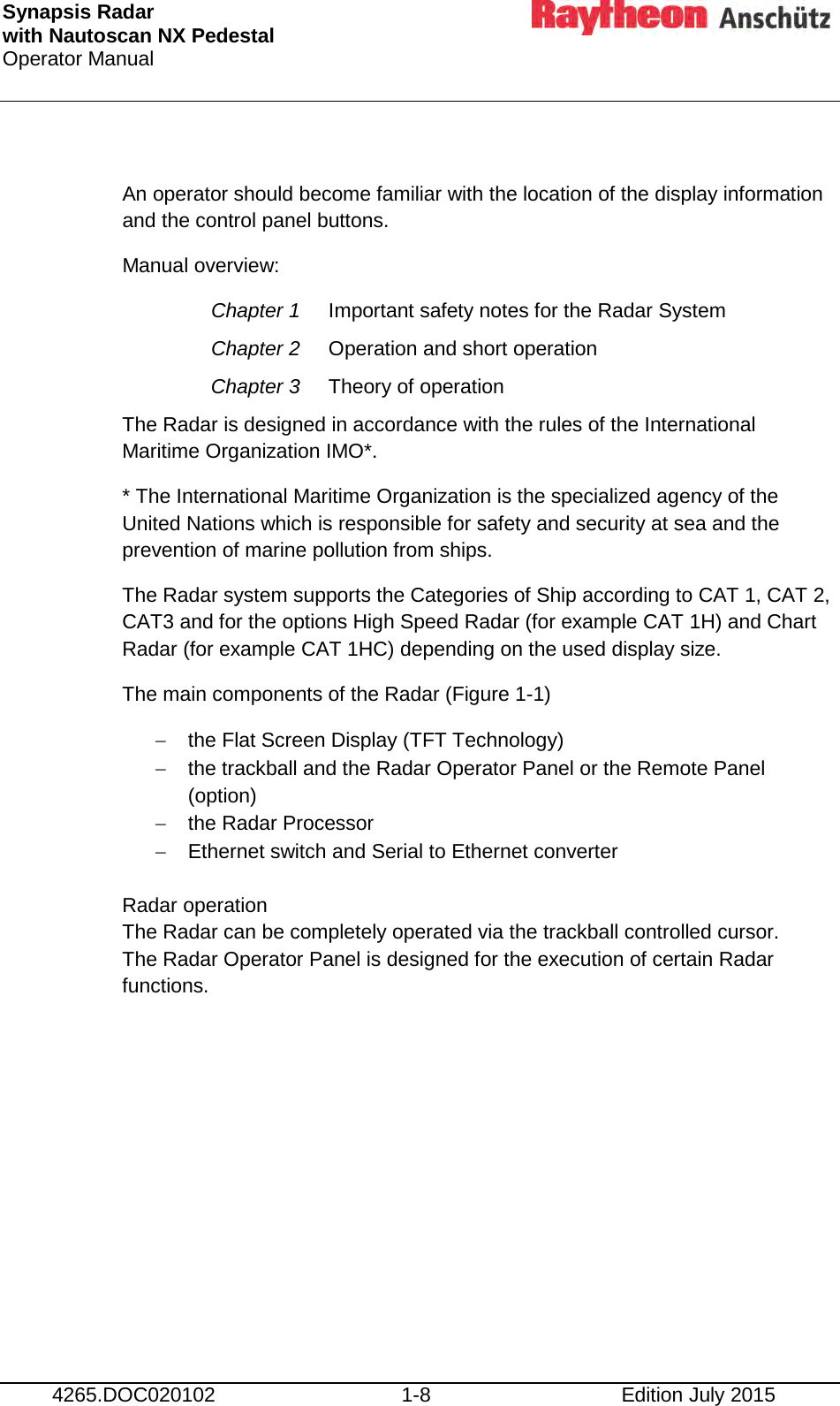 Synapsis Radar  with Nautoscan NX Pedestal Operator Manual      4265.DOC020102 1-8 Edition July 2015  An operator should become familiar with the location of the display information and the control panel buttons. Manual overview: Chapter 1 Important safety notes for the Radar System Chapter 2 Operation and short operation Chapter 3 Theory of operation The Radar is designed in accordance with the rules of the International Maritime Organization IMO*. * The International Maritime Organization is the specialized agency of the United Nations which is responsible for safety and security at sea and the prevention of marine pollution from ships. The Radar system supports the Categories of Ship according to CAT 1, CAT 2, CAT3 and for the options High Speed Radar (for example CAT 1H) and Chart Radar (for example CAT 1HC) depending on the used display size. The main components of the Radar (Figure 1-1) − the Flat Screen Display (TFT Technology) − the trackball and the Radar Operator Panel or the Remote Panel (option) − the Radar Processor − Ethernet switch and Serial to Ethernet converter  Radar operation The Radar can be completely operated via the trackball controlled cursor.  The Radar Operator Panel is designed for the execution of certain Radar functions.     