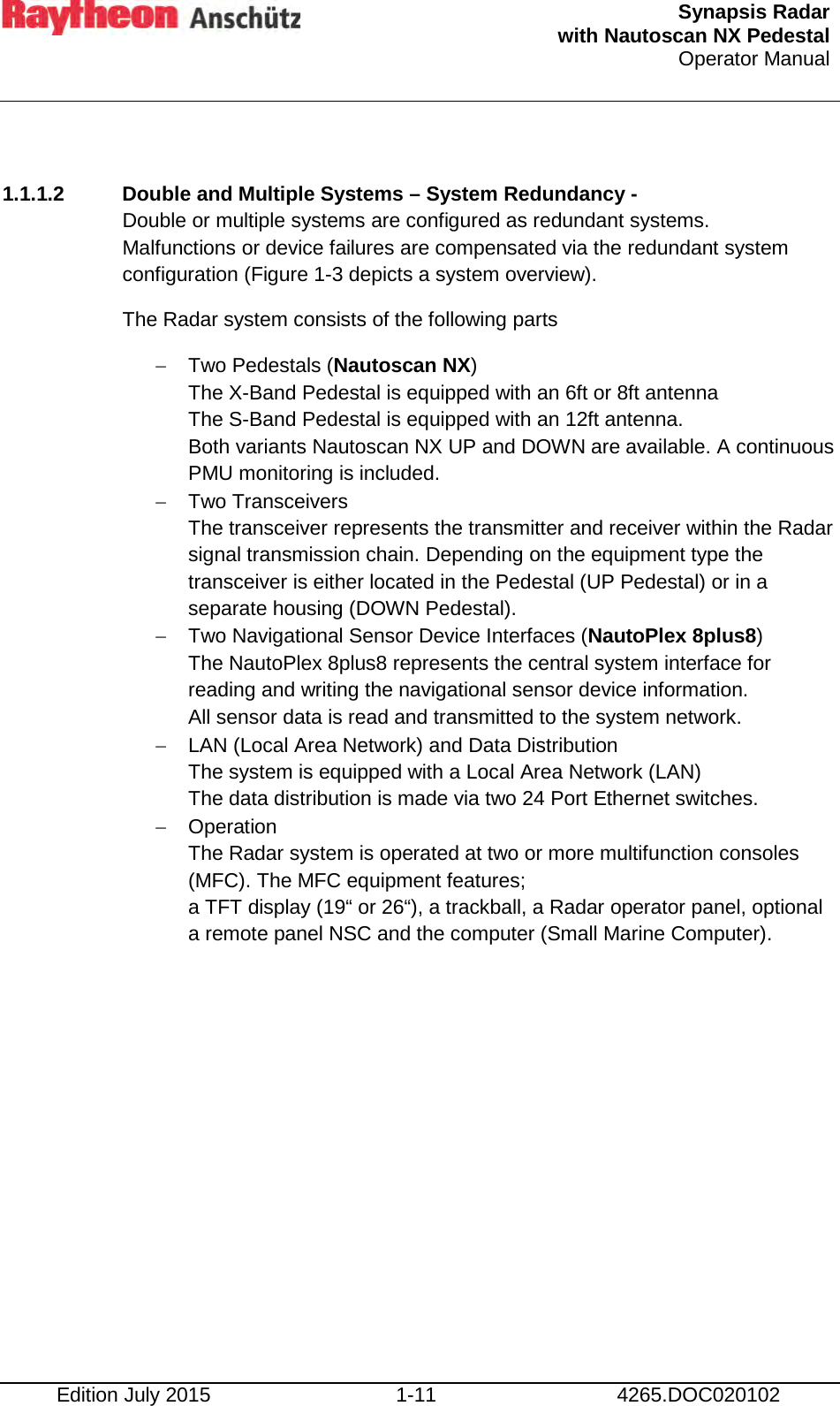  Synapsis Radar  with Nautoscan NX Pedestal Operator Manual     Edition July 2015 1-11 4265.DOC020102  1.1.1.2 Double and Multiple Systems – System Redundancy - Double or multiple systems are configured as redundant systems.  Malfunctions or device failures are compensated via the redundant system configuration (Figure 1-3 depicts a system overview). The Radar system consists of the following parts − Two Pedestals (Nautoscan NX)  The X-Band Pedestal is equipped with an 6ft or 8ft antenna The S-Band Pedestal is equipped with an 12ft antenna. Both variants Nautoscan NX UP and DOWN are available. A continuous PMU monitoring is included.  − Two Transceivers The transceiver represents the transmitter and receiver within the Radar signal transmission chain. Depending on the equipment type the transceiver is either located in the Pedestal (UP Pedestal) or in a separate housing (DOWN Pedestal). − Two Navigational Sensor Device Interfaces (NautoPlex 8plus8) The NautoPlex 8plus8 represents the central system interface for reading and writing the navigational sensor device information. All sensor data is read and transmitted to the system network. − LAN (Local Area Network) and Data Distribution The system is equipped with a Local Area Network (LAN)  The data distribution is made via two 24 Port Ethernet switches. − Operation The Radar system is operated at two or more multifunction consoles (MFC). The MFC equipment features; a TFT display (19“ or 26“), a trackball, a Radar operator panel, optional a remote panel NSC and the computer (Small Marine Computer).       