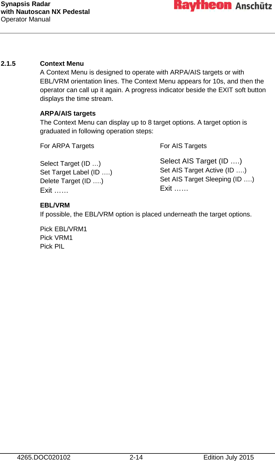 Synapsis Radar  with Nautoscan NX Pedestal Operator Manual      4265.DOC020102 2-14 Edition July 2015  2.1.5 Context Menu  A Context Menu is designed to operate with ARPA/AIS targets or with EBL/VRM orientation lines. The Context Menu appears for 10s, and then the operator can call up it again. A progress indicator beside the EXIT soft button displays the time stream. ARPA/AIS targets The Context Menu can display up to 8 target options. A target option is graduated in following operation steps: For ARPA Targets  Select Target (ID …) Set Target Label (ID ….) Delete Target (ID ….) Exit …… For AIS Targets Select AIS Target (ID ….) Set AIS Target Active (ID ….) Set AIS Target Sleeping (ID ….) Exit …… EBL/VRM If possible, the EBL/VRM option is placed underneath the target options. Pick EBL/VRM1 Pick VRM1 Pick PIL     