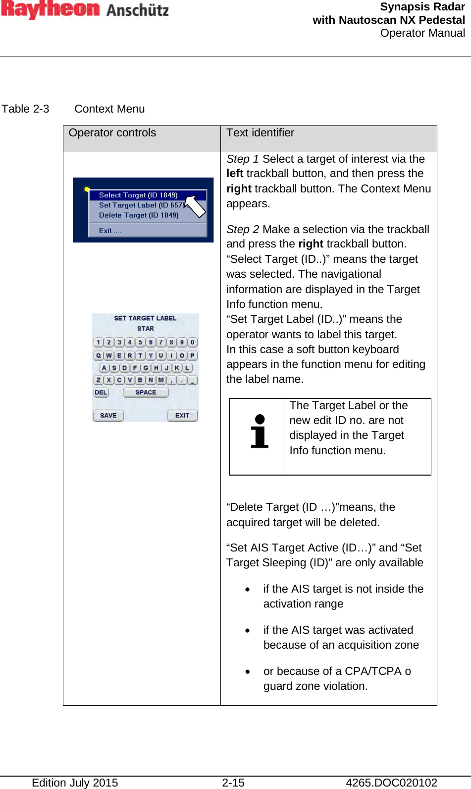  Synapsis Radar  with Nautoscan NX Pedestal Operator Manual     Edition July 2015 2-15 4265.DOC020102  Table 2-3  Context Menu Operator controls Text identifier                   Step 1 Select a target of interest via the left trackball button, and then press the right trackball button. The Context Menu appears. Step 2 Make a selection via the trackball and press the right trackball button. “Select Target (ID..)” means the target was selected. The navigational information are displayed in the Target Info function menu. “Set Target Label (ID..)” means the operator wants to label this target. In this case a soft button keyboard appears in the function menu for editing the label name.    The Target Label or the new edit ID no. are not displayed in the Target Info function menu.   “Delete Target (ID …)”means, the acquired target will be deleted. “Set AIS Target Active (ID…)” and “Set Target Sleeping (ID)” are only available • if the AIS target is not inside the activation range • if the AIS target was activated because of an acquisition zone  • or because of a CPA/TCPA o guard zone violation.     