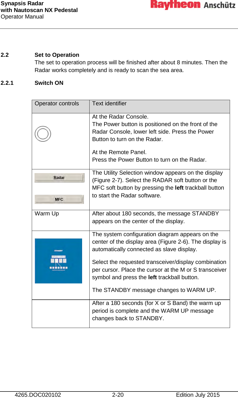 Synapsis Radar  with Nautoscan NX Pedestal Operator Manual      4265.DOC020102 2-20 Edition July 2015  2.2 Set to Operation The set to operation process will be finished after about 8 minutes. Then the Radar works completely and is ready to scan the sea area.  2.2.1 Switch ON   Operator controls Text identifier   At the Radar Console. The Power button is positioned on the front of the Radar Console, lower left side. Press the Power Button to turn on the Radar. At the Remote Panel. Press the Power Button to turn on the Radar.    The Utility Selection window appears on the display (Figure 2-7). Select the RADAR soft button or the MFC soft button by pressing the left trackball button to start the Radar software. Warm Up After about 180 seconds, the message STANDBY appears on the center of the display.  The system configuration diagram appears on the center of the display area (Figure 2-6). The display is automatically connected as slave display. Select the requested transceiver/display combination per cursor. Place the cursor at the M or S transceiver symbol and press the left trackball button. The STANDBY message changes to WARM UP.  After a 180 seconds (for X or S Band) the warm up period is complete and the WARM UP message changes back to STANDBY. 