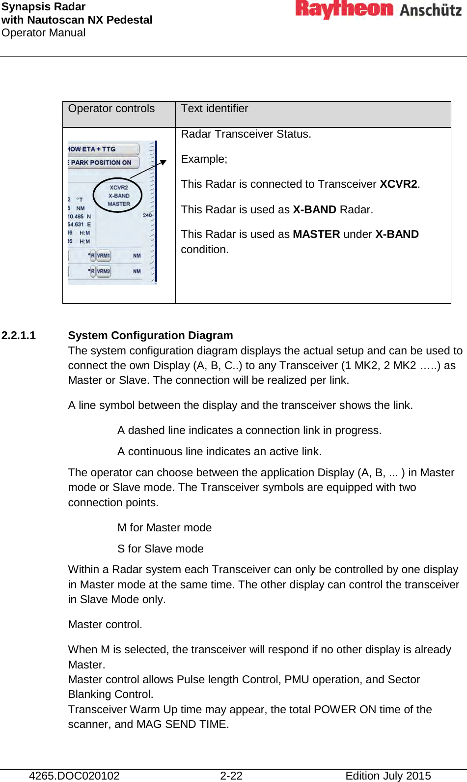 Synapsis Radar  with Nautoscan NX Pedestal Operator Manual      4265.DOC020102 2-22 Edition July 2015  Operator controls Text identifier        Radar Transceiver Status. Example; This Radar is connected to Transceiver XCVR2. This Radar is used as X-BAND Radar. This Radar is used as MASTER under X-BAND condition.  2.2.1.1 System Configuration Diagram The system configuration diagram displays the actual setup and can be used to connect the own Display (A, B, C..) to any Transceiver (1 MK2, 2 MK2 …..) as Master or Slave. The connection will be realized per link. A line symbol between the display and the transceiver shows the link.  A dashed line indicates a connection link in progress. A continuous line indicates an active link. The operator can choose between the application Display (A, B, ... ) in Master mode or Slave mode. The Transceiver symbols are equipped with two connection points.  M for Master mode S for Slave mode Within a Radar system each Transceiver can only be controlled by one display in Master mode at the same time. The other display can control the transceiver in Slave Mode only. Master control. When M is selected, the transceiver will respond if no other display is already Master. Master control allows Pulse length Control, PMU operation, and Sector Blanking Control. Transceiver Warm Up time may appear, the total POWER ON time of the scanner, and MAG SEND TIME. 