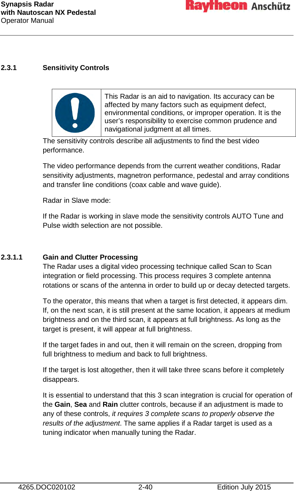 Synapsis Radar  with Nautoscan NX Pedestal Operator Manual     4265.DOC020102 2-40 Edition July 2015  2.3.1 Sensitivity Controls     This Radar is an aid to navigation. Its accuracy can be affected by many factors such as equipment defect, environmental conditions, or improper operation. It is the user’s responsibility to exercise common prudence and navigational judgment at all times. The sensitivity controls describe all adjustments to find the best video performance. The video performance depends from the current weather conditions, Radar sensitivity adjustments, magnetron performance, pedestal and array conditions and transfer line conditions (coax cable and wave guide).  Radar in Slave mode: If the Radar is working in slave mode the sensitivity controls AUTO Tune and Pulse width selection are not possible.  2.3.1.1 Gain and Clutter Processing The Radar uses a digital video processing technique called Scan to Scan integration or field processing. This process requires 3 complete antenna rotations or scans of the antenna in order to build up or decay detected targets. To the operator, this means that when a target is first detected, it appears dim. If, on the next scan, it is still present at the same location, it appears at medium brightness and on the third scan, it appears at full brightness. As long as the target is present, it will appear at full brightness. If the target fades in and out, then it will remain on the screen, dropping from full brightness to medium and back to full brightness. If the target is lost altogether, then it will take three scans before it completely disappears. It is essential to understand that this 3 scan integration is crucial for operation of the Gain, Sea and Rain clutter controls, because if an adjustment is made to any of these controls, it requires 3 complete scans to properly observe the results of the adjustment. The same applies if a Radar target is used as a tuning indicator when manually tuning the Radar.    