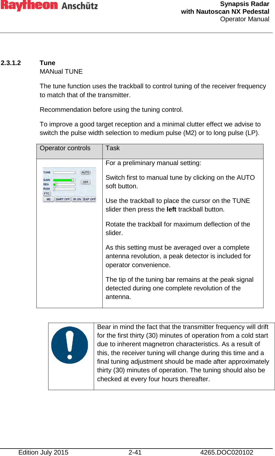  Synapsis Radar  with Nautoscan NX Pedestal Operator Manual    Edition July 2015 2-41 4265.DOC020102  2.3.1.2  Tune MANual TUNE The tune function uses the trackball to control tuning of the receiver frequency to match that of the transmitter. Recommendation before using the tuning control. To improve a good target reception and a minimal clutter effect we advise to switch the pulse width selection to medium pulse (M2) or to long pulse (LP).  Operator controls Task  For a preliminary manual setting: Switch first to manual tune by clicking on the AUTO soft button. Use the trackball to place the cursor on the TUNE slider then press the left trackball button. Rotate the trackball for maximum deflection of the slider. As this setting must be averaged over a complete antenna revolution, a peak detector is included for operator convenience. The tip of the tuning bar remains at the peak signal detected during one complete revolution of the antenna.     Bear in mind the fact that the transmitter frequency will drift for the first thirty (30) minutes of operation from a cold start due to inherent magnetron characteristics. As a result of this, the receiver tuning will change during this time and a final tuning adjustment should be made after approximately thirty (30) minutes of operation. The tuning should also be checked at every four hours thereafter.     