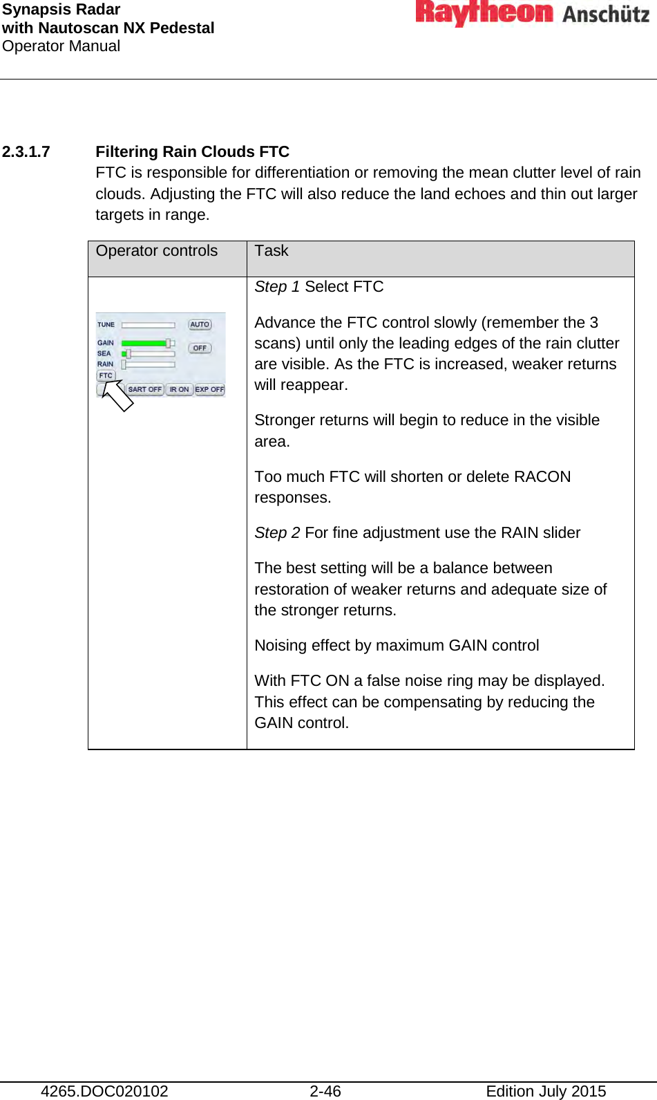 Synapsis Radar  with Nautoscan NX Pedestal Operator Manual     4265.DOC020102 2-46 Edition July 2015  2.3.1.7 Filtering Rain Clouds FTC FTC is responsible for differentiation or removing the mean clutter level of rain clouds. Adjusting the FTC will also reduce the land echoes and thin out larger targets in range. Operator controls Task   Step 1 Select FTC Advance the FTC control slowly (remember the 3 scans) until only the leading edges of the rain clutter are visible. As the FTC is increased, weaker returns will reappear. Stronger returns will begin to reduce in the visible area. Too much FTC will shorten or delete RACON responses. Step 2 For fine adjustment use the RAIN slider The best setting will be a balance between restoration of weaker returns and adequate size of the stronger returns. Noising effect by maximum GAIN control With FTC ON a false noise ring may be displayed. This effect can be compensating by reducing the GAIN control.     