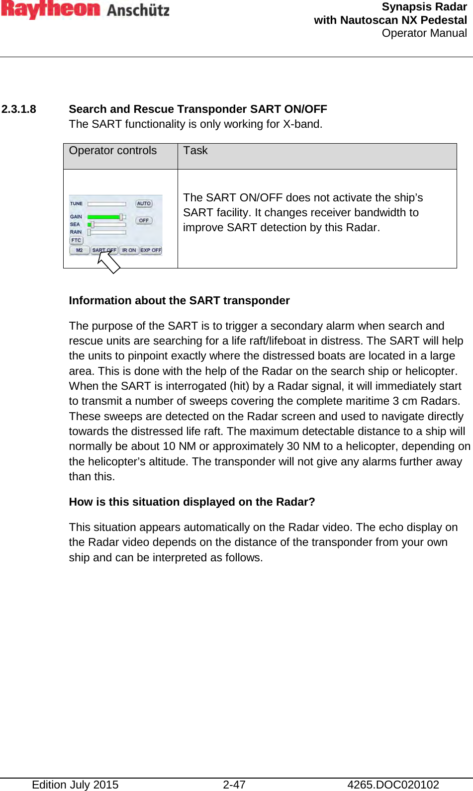  Synapsis Radar  with Nautoscan NX Pedestal Operator Manual    Edition July 2015 2-47 4265.DOC020102  2.3.1.8 Search and Rescue Transponder SART ON/OFF  The SART functionality is only working for X-band. Operator controls Task   The SART ON/OFF does not activate the ship’s SART facility. It changes receiver bandwidth to improve SART detection by this Radar.  Information about the SART transponder The purpose of the SART is to trigger a secondary alarm when search and rescue units are searching for a life raft/lifeboat in distress. The SART will help the units to pinpoint exactly where the distressed boats are located in a large area. This is done with the help of the Radar on the search ship or helicopter. When the SART is interrogated (hit) by a Radar signal, it will immediately start to transmit a number of sweeps covering the complete maritime 3 cm Radars. These sweeps are detected on the Radar screen and used to navigate directly towards the distressed life raft. The maximum detectable distance to a ship will normally be about 10 NM or approximately 30 NM to a helicopter, depending on the helicopter’s altitude. The transponder will not give any alarms further away than this. How is this situation displayed on the Radar? This situation appears automatically on the Radar video. The echo display on the Radar video depends on the distance of the transponder from your own ship and can be interpreted as follows.    