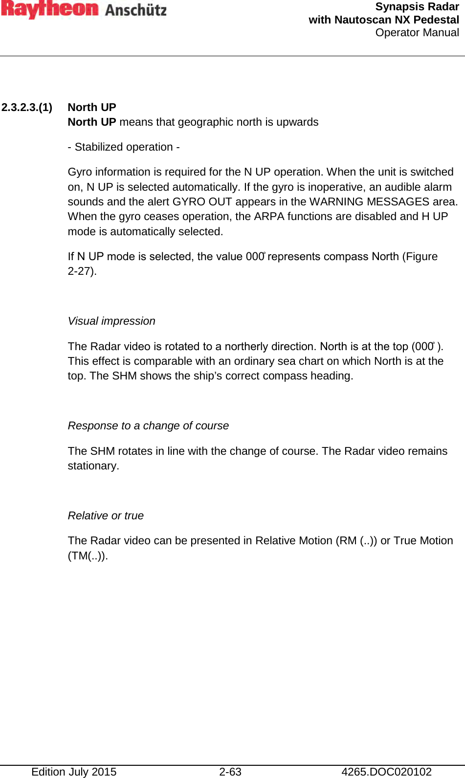  Synapsis Radar  with Nautoscan NX Pedestal Operator Manual    Edition July 2015 2-63 4265.DOC020102  2.3.2.3.(1) North UP North UP means that geographic north is upwards - Stabilized operation - Gyro information is required for the N UP operation. When the unit is switched on, N UP is selected automatically. If the gyro is inoperative, an audible alarm sounds and the alert GYRO OUT appears in the WARNING MESSAGES area. When the gyro ceases operation, the ARPA functions are disabled and H UP mode is automatically selected. If N UP mode is selected, the value 000̊ represents compass North (Figure 2-27).  Visual impression The Radar video is rotated to a northerly direction. North is at the top (000̊ ). This effect is comparable with an ordinary sea chart on which North is at the top. The SHM shows the ship’s correct compass heading.  Response to a change of course The SHM rotates in line with the change of course. The Radar video remains stationary.  Relative or true The Radar video can be presented in Relative Motion (RM (..)) or True Motion (TM(..)).    