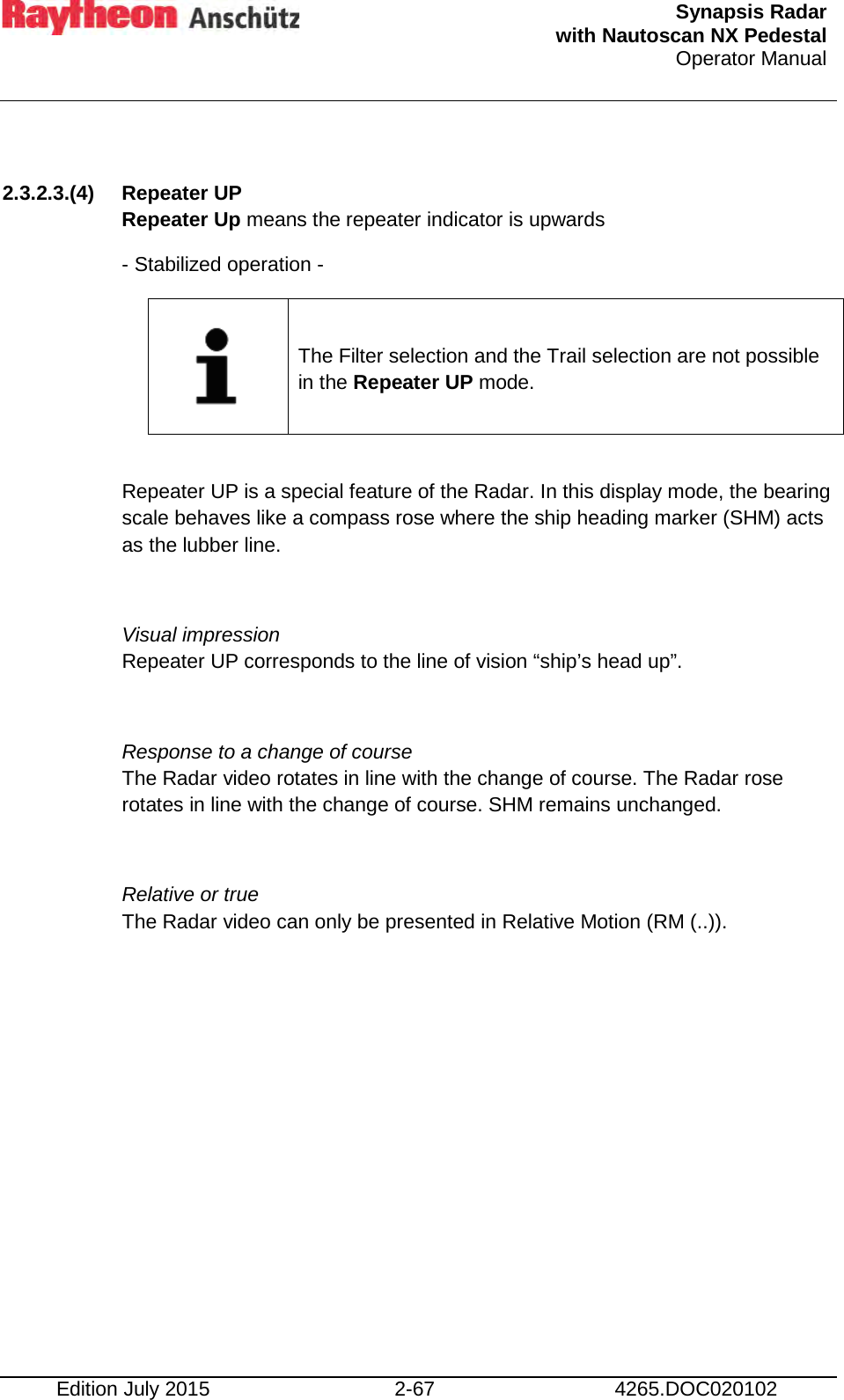  Synapsis Radar  with Nautoscan NX Pedestal Operator Manual    Edition July 2015 2-67 4265.DOC020102  2.3.2.3.(4) Repeater UP Repeater Up means the repeater indicator is upwards - Stabilized operation -     The Filter selection and the Trail selection are not possible in the Repeater UP mode.  Repeater UP is a special feature of the Radar. In this display mode, the bearing scale behaves like a compass rose where the ship heading marker (SHM) acts as the lubber line.  Visual impression Repeater UP corresponds to the line of vision “ship’s head up”.  Response to a change of course The Radar video rotates in line with the change of course. The Radar rose rotates in line with the change of course. SHM remains unchanged.  Relative or true The Radar video can only be presented in Relative Motion (RM (..)).    