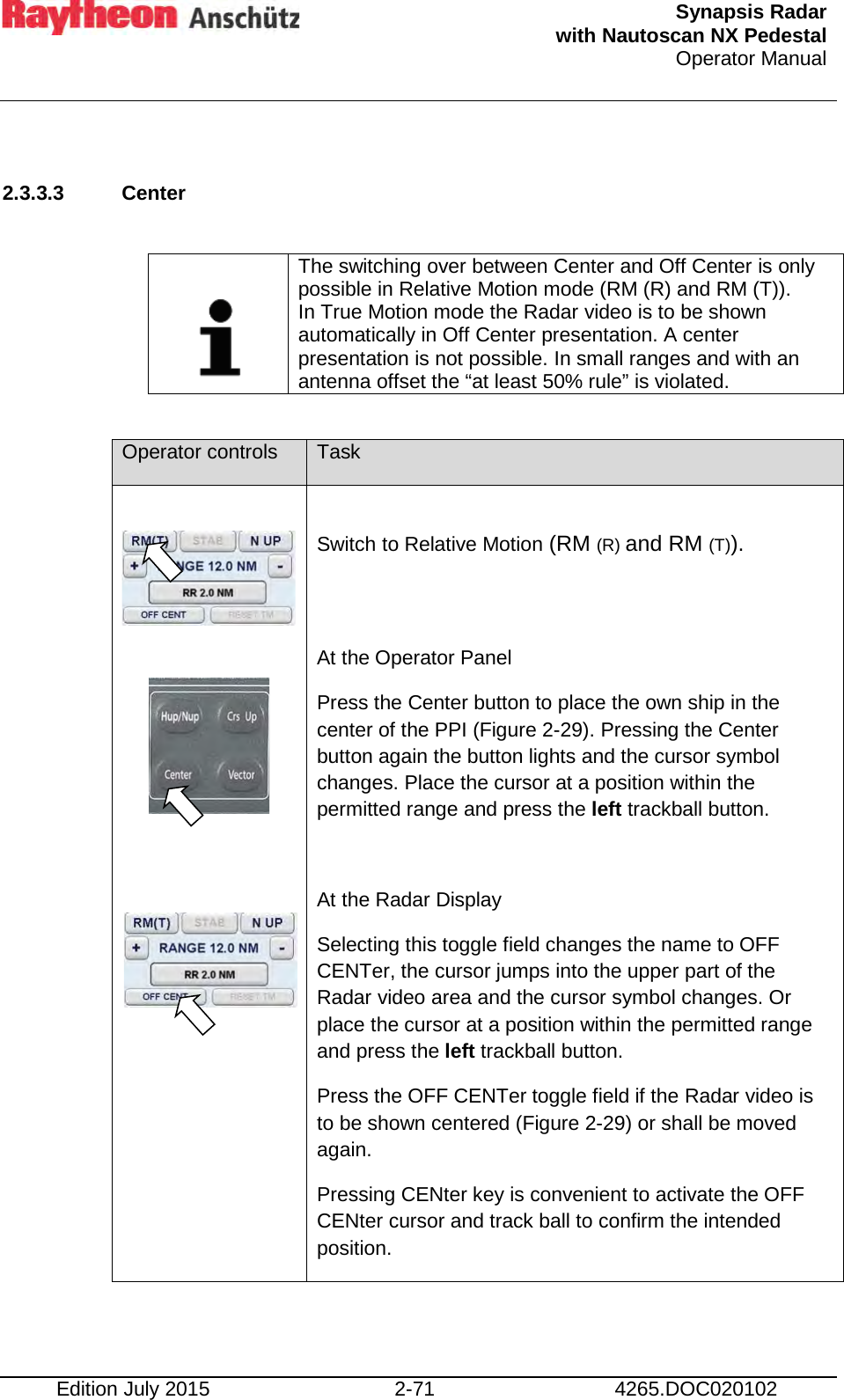  Synapsis Radar  with Nautoscan NX Pedestal Operator Manual    Edition July 2015 2-71 4265.DOC020102  2.3.3.3 Center     The switching over between Center and Off Center is only possible in Relative Motion mode (RM (R) and RM (T)). In True Motion mode the Radar video is to be shown automatically in Off Center presentation. A center presentation is not possible. In small ranges and with an antenna offset the “at least 50% rule” is violated.  Operator controls Task      Switch to Relative Motion (RM (R) and RM (T)).   At the Operator Panel Press the Center button to place the own ship in the center of the PPI (Figure 2-29). Pressing the Center button again the button lights and the cursor symbol changes. Place the cursor at a position within the permitted range and press the left trackball button.  At the Radar Display Selecting this toggle field changes the name to OFF CENTer, the cursor jumps into the upper part of the Radar video area and the cursor symbol changes. Or place the cursor at a position within the permitted range and press the left trackball button. Press the OFF CENTer toggle field if the Radar video is to be shown centered (Figure 2-29) or shall be moved again. Pressing CENter key is convenient to activate the OFF CENter cursor and track ball to confirm the intended position.  