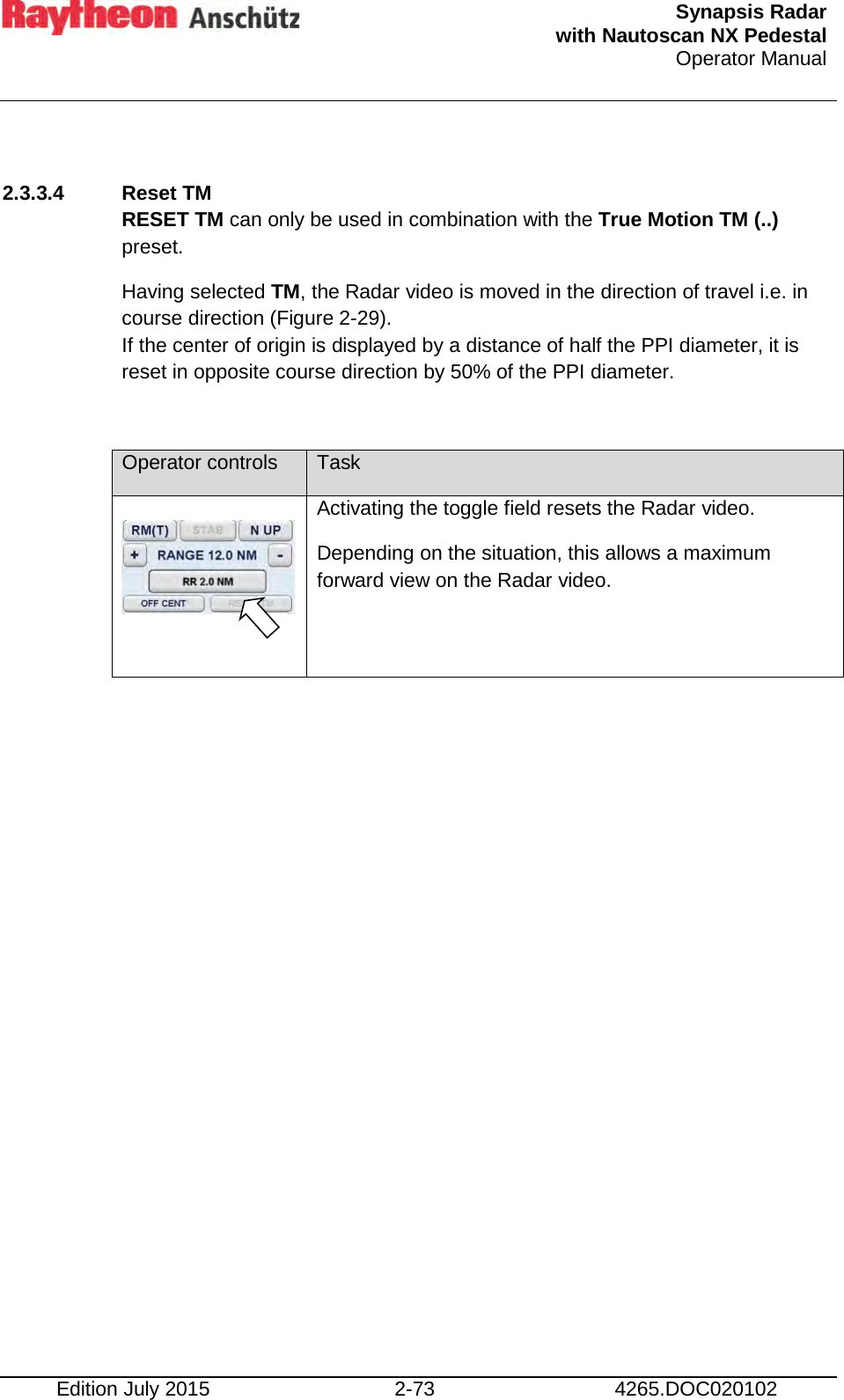  Synapsis Radar  with Nautoscan NX Pedestal Operator Manual    Edition July 2015 2-73 4265.DOC020102  2.3.3.4  Reset TM RESET TM can only be used in combination with the True Motion TM (..) preset. Having selected TM, the Radar video is moved in the direction of travel i.e. in course direction (Figure 2-29). If the center of origin is displayed by a distance of half the PPI diameter, it is reset in opposite course direction by 50% of the PPI diameter.  Operator controls Task     Activating the toggle field resets the Radar video. Depending on the situation, this allows a maximum forward view on the Radar video.     