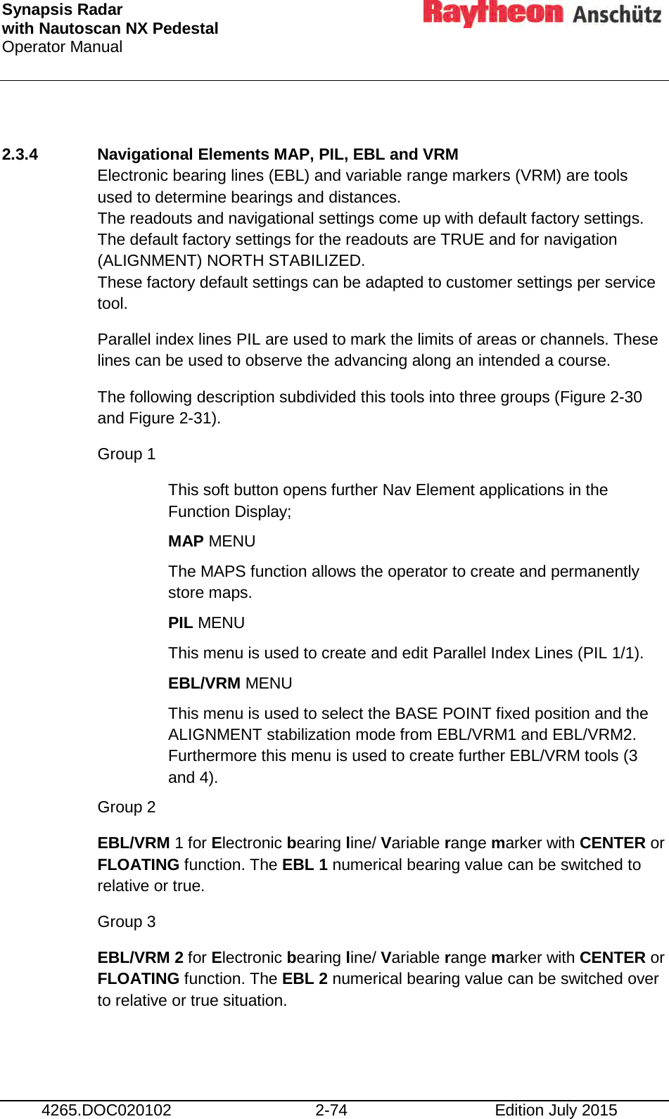 Synapsis Radar  with Nautoscan NX Pedestal Operator Manual     4265.DOC020102 2-74 Edition July 2015  2.3.4 Navigational Elements MAP, PIL, EBL and VRM Electronic bearing lines (EBL) and variable range markers (VRM) are tools used to determine bearings and distances. The readouts and navigational settings come up with default factory settings. The default factory settings for the readouts are TRUE and for navigation (ALIGNMENT) NORTH STABILIZED. These factory default settings can be adapted to customer settings per service tool. Parallel index lines PIL are used to mark the limits of areas or channels. These lines can be used to observe the advancing along an intended a course. The following description subdivided this tools into three groups (Figure 2-30 and Figure 2-31). Group 1 This soft button opens further Nav Element applications in the Function Display; MAP MENU  The MAPS function allows the operator to create and permanently store maps. PIL MENU  This menu is used to create and edit Parallel Index Lines (PIL 1/1). EBL/VRM MENU This menu is used to select the BASE POINT fixed position and the ALIGNMENT stabilization mode from EBL/VRM1 and EBL/VRM2. Furthermore this menu is used to create further EBL/VRM tools (3 and 4).  Group 2 EBL/VRM 1 for Electronic bearing line/ Variable range marker with CENTER or FLOATING function. The EBL 1 numerical bearing value can be switched to relative or true. Group 3 EBL/VRM 2 for Electronic bearing line/ Variable range marker with CENTER or FLOATING function. The EBL 2 numerical bearing value can be switched over to relative or true situation.  