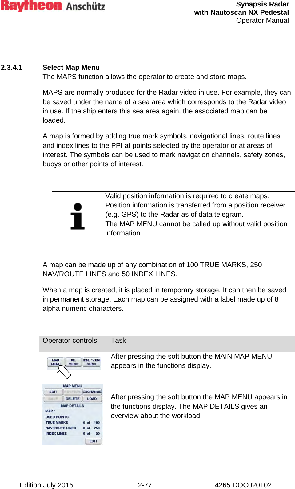  Synapsis Radar  with Nautoscan NX Pedestal Operator Manual    Edition July 2015 2-77 4265.DOC020102  2.3.4.1 Select Map Menu The MAPS function allows the operator to create and store maps. MAPS are normally produced for the Radar video in use. For example, they can be saved under the name of a sea area which corresponds to the Radar video in use. If the ship enters this sea area again, the associated map can be loaded. A map is formed by adding true mark symbols, navigational lines, route lines and index lines to the PPI at points selected by the operator or at areas of interest. The symbols can be used to mark navigation channels, safety zones, buoys or other points of interest.     Valid position information is required to create maps. Position information is transferred from a position receiver (e.g. GPS) to the Radar as of data telegram. The MAP MENU cannot be called up without valid position information.  A map can be made up of any combination of 100 TRUE MARKS, 250 NAV/ROUTE LINES and 50 INDEX LINES. When a map is created, it is placed in temporary storage. It can then be saved  in permanent storage. Each map can be assigned with a label made up of 8 alpha numeric characters.  Operator controls Task    After pressing the soft button the MAIN MAP MENU appears in the functions display.  After pressing the soft button the MAP MENU appears in the functions display. The MAP DETAILS gives an overview about the workload.      