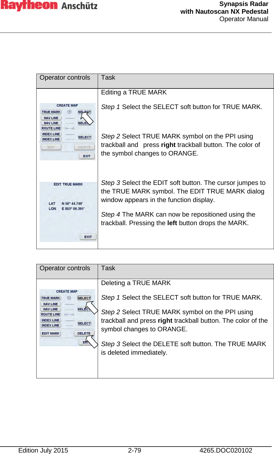  Synapsis Radar  with Nautoscan NX Pedestal Operator Manual    Edition July 2015 2-79 4265.DOC020102   Operator controls Task     Editing a TRUE MARK Step 1 Select the SELECT soft button for TRUE MARK.  Step 2 Select TRUE MARK symbol on the PPI using trackball and  press right trackball button. The color of the symbol changes to ORANGE.  Step 3 Select the EDIT soft button. The cursor jumpes to the TRUE MARK symbol. The EDIT TRUE MARK dialog window appears in the function display. Step 4 The MARK can now be repositioned using the trackball. Pressing the left button drops the MARK.   Operator controls Task   Deleting a TRUE MARK Step 1 Select the SELECT soft button for TRUE MARK. Step 2 Select TRUE MARK symbol on the PPI using trackball and press right trackball button. The color of the symbol changes to ORANGE. Step 3 Select the DELETE soft button. The TRUE MARK is deleted immediately.      