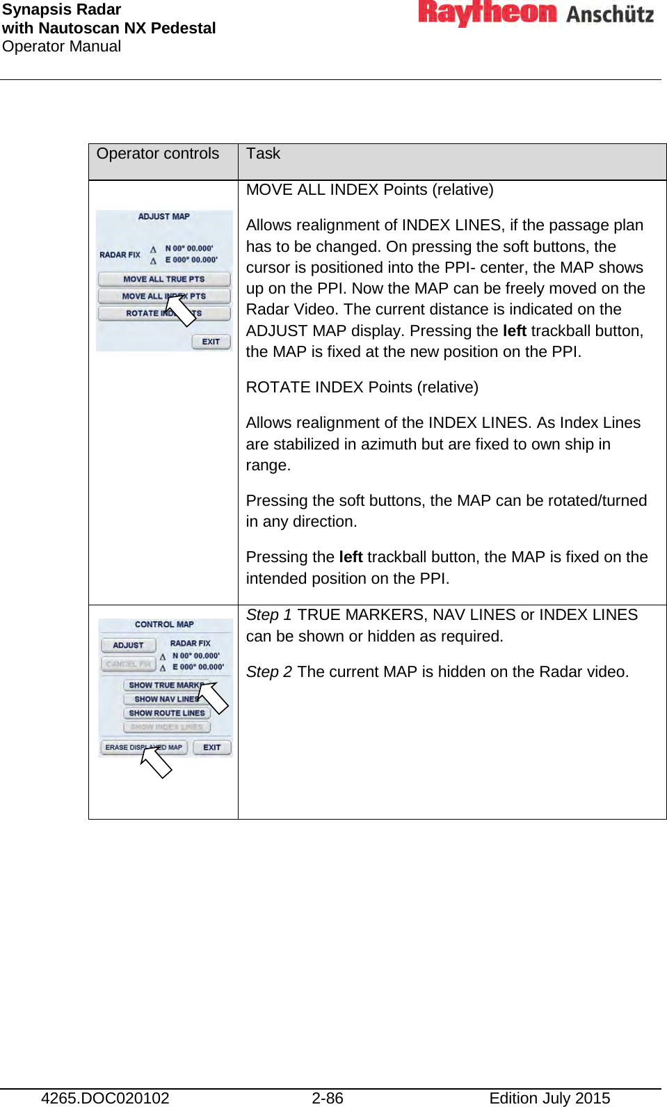 Synapsis Radar  with Nautoscan NX Pedestal Operator Manual     4265.DOC020102 2-86 Edition July 2015  Operator controls Task    MOVE ALL INDEX Points (relative) Allows realignment of INDEX LINES, if the passage plan has to be changed. On pressing the soft buttons, the cursor is positioned into the PPI- center, the MAP shows up on the PPI. Now the MAP can be freely moved on the Radar Video. The current distance is indicated on the ADJUST MAP display. Pressing the left trackball button, the MAP is fixed at the new position on the PPI. ROTATE INDEX Points (relative) Allows realignment of the INDEX LINES. As Index Lines are stabilized in azimuth but are fixed to own ship in range. Pressing the soft buttons, the MAP can be rotated/turned in any direction. Pressing the left trackball button, the MAP is fixed on the intended position on the PPI.        Step 1 TRUE MARKERS, NAV LINES or INDEX LINES can be shown or hidden as required. Step 2 The current MAP is hidden on the Radar video.      