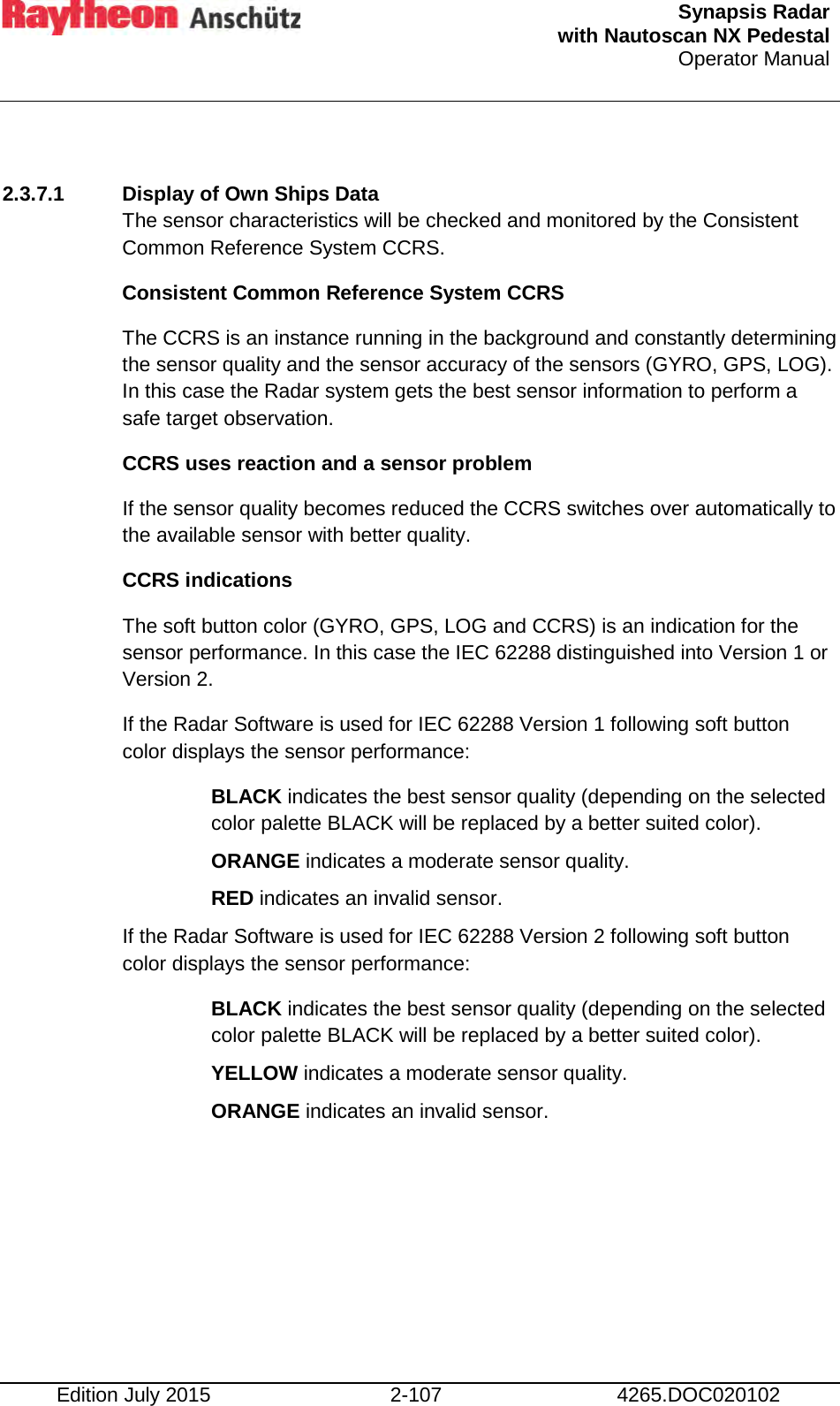  Synapsis Radar  with Nautoscan NX Pedestal Operator Manual    Edition July 2015 2-107 4265.DOC020102  2.3.7.1 Display of Own Ships Data The sensor characteristics will be checked and monitored by the Consistent Common Reference System CCRS. Consistent Common Reference System CCRS The CCRS is an instance running in the background and constantly determining the sensor quality and the sensor accuracy of the sensors (GYRO, GPS, LOG). In this case the Radar system gets the best sensor information to perform a safe target observation. CCRS uses reaction and a sensor problem If the sensor quality becomes reduced the CCRS switches over automatically to the available sensor with better quality.  CCRS indications  The soft button color (GYRO, GPS, LOG and CCRS) is an indication for the sensor performance. In this case the IEC 62288 distinguished into Version 1 or Version 2. If the Radar Software is used for IEC 62288 Version 1 following soft button color displays the sensor performance: BLACK indicates the best sensor quality (depending on the selected color palette BLACK will be replaced by a better suited color). ORANGE indicates a moderate sensor quality. RED indicates an invalid sensor. If the Radar Software is used for IEC 62288 Version 2 following soft button color displays the sensor performance: BLACK indicates the best sensor quality (depending on the selected color palette BLACK will be replaced by a better suited color). YELLOW indicates a moderate sensor quality. ORANGE indicates an invalid sensor.     