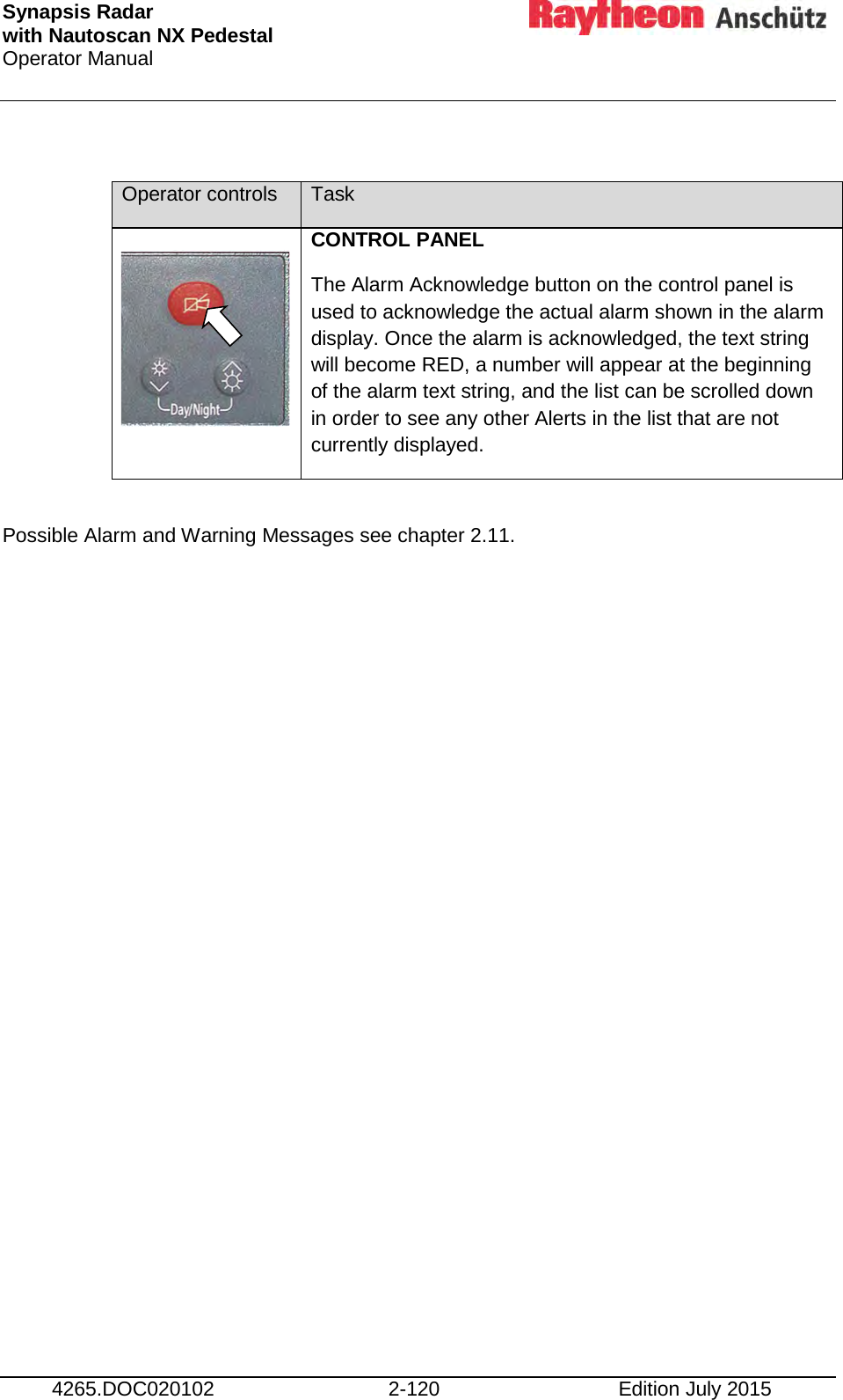 Synapsis Radar  with Nautoscan NX Pedestal Operator Manual     4265.DOC020102 2-120 Edition July 2015  Operator controls Task  CONTROL PANEL The Alarm Acknowledge button on the control panel is used to acknowledge the actual alarm shown in the alarm display. Once the alarm is acknowledged, the text string will become RED, a number will appear at the beginning of the alarm text string, and the list can be scrolled down in order to see any other Alerts in the list that are not currently displayed.  Possible Alarm and Warning Messages see chapter 2.11.     