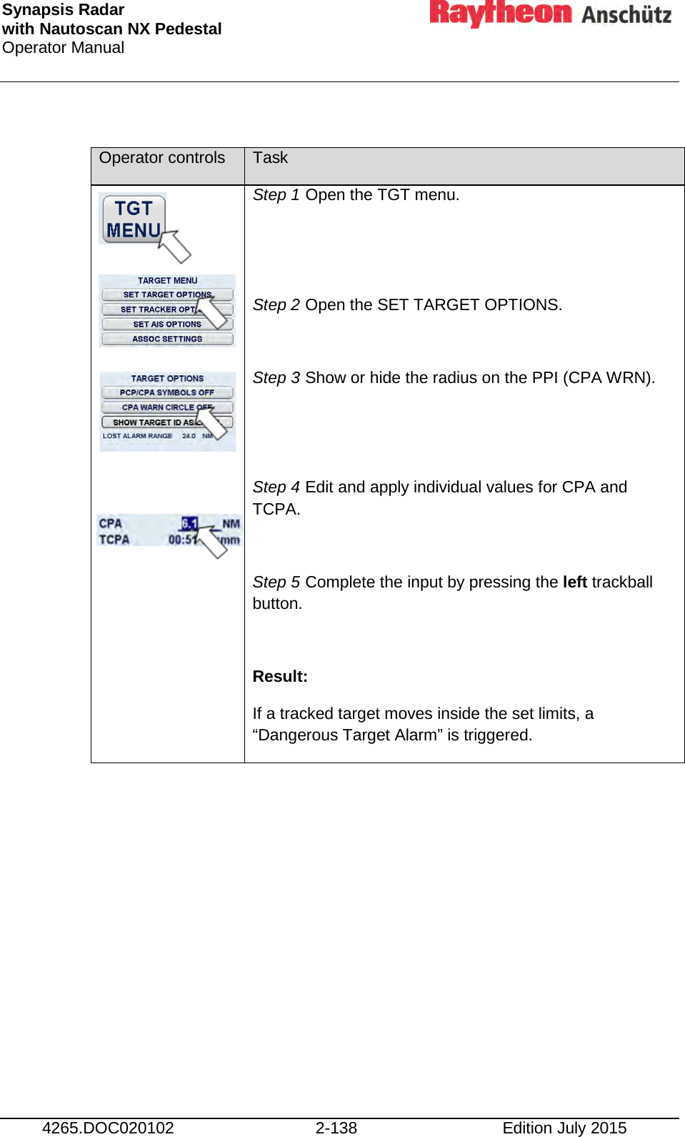 Synapsis Radar  with Nautoscan NX Pedestal Operator Manual     4265.DOC020102 2-138 Edition July 2015  Operator controls Task             Step 1 Open the TGT menu.   Step 2 Open the SET TARGET OPTIONS.  Step 3 Show or hide the radius on the PPI (CPA WRN).   Step 4 Edit and apply individual values for CPA and TCPA.  Step 5 Complete the input by pressing the left trackball button.  Result: If a tracked target moves inside the set limits, a “Dangerous Target Alarm” is triggered. 