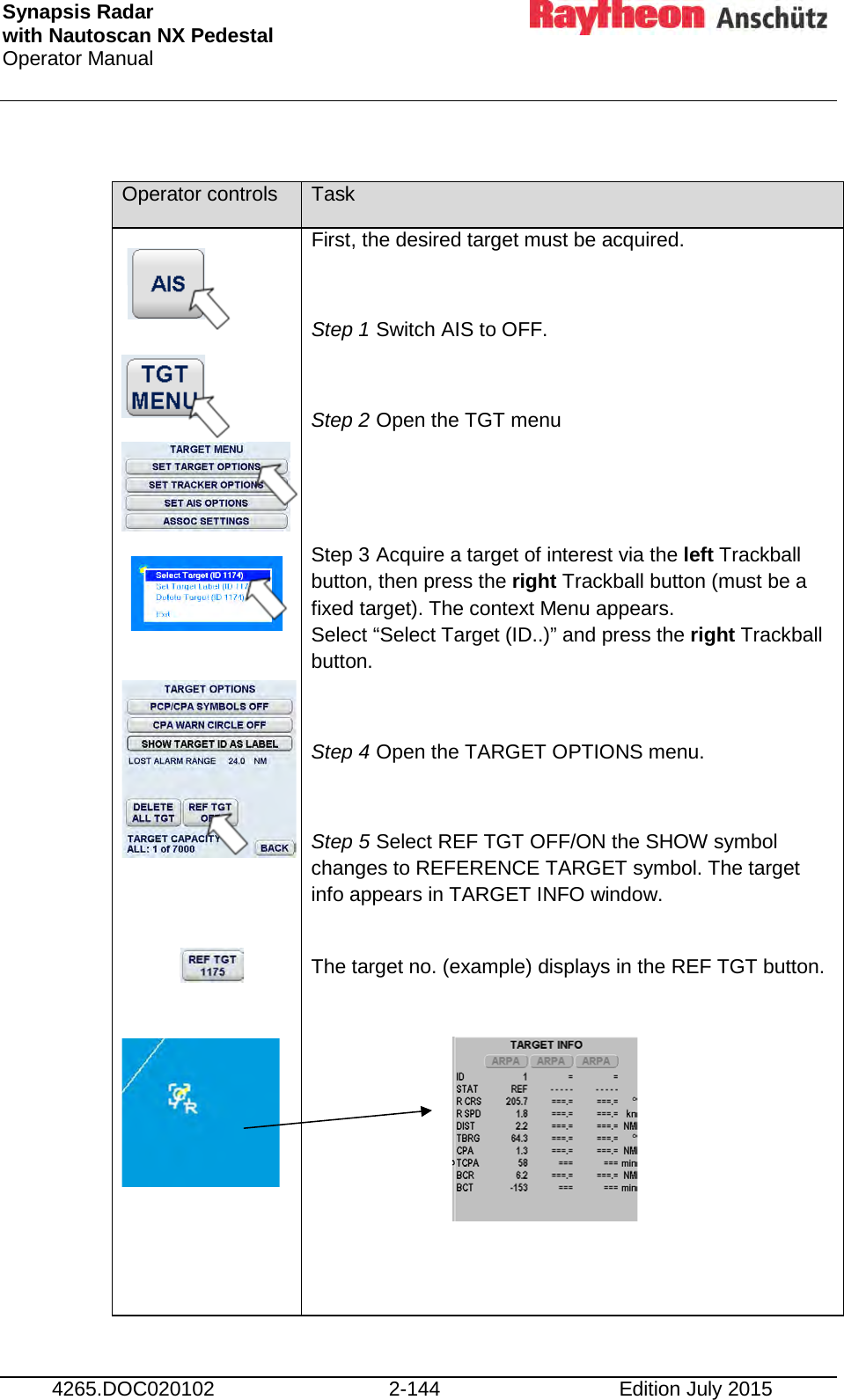 Synapsis Radar  with Nautoscan NX Pedestal Operator Manual     4265.DOC020102 2-144 Edition July 2015  Operator controls Task                     First, the desired target must be acquired.  Step 1 Switch AIS to OFF.  Step 2 Open the TGT menu   Step 3 Acquire a target of interest via the left Trackball button, then press the right Trackball button (must be a fixed target). The context Menu appears.  Select “Select Target (ID..)” and press the right Trackball button.  Step 4 Open the TARGET OPTIONS menu.  Step 5 Select REF TGT OFF/ON the SHOW symbol changes to REFERENCE TARGET symbol. The target info appears in TARGET INFO window.  The target no. (example) displays in the REF TGT button.        