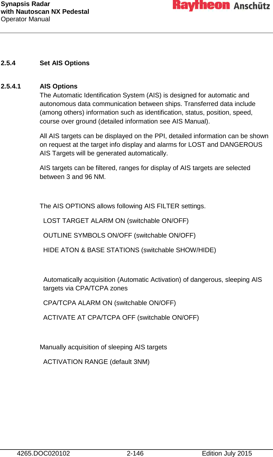 Synapsis Radar  with Nautoscan NX Pedestal Operator Manual     4265.DOC020102 2-146 Edition July 2015  2.5.4 Set AIS Options  2.5.4.1 AIS Options The Automatic Identification System (AIS) is designed for automatic and autonomous data communication between ships. Transferred data include (among others) information such as identification, status, position, speed, course over ground (detailed information see AIS Manual). All AIS targets can be displayed on the PPI, detailed information can be shown on request at the target info display and alarms for LOST and DANGEROUS AIS Targets will be generated automatically. AIS targets can be filtered, ranges for display of AIS targets are selected between 3 and 96 NM.  The AIS OPTIONS allows following AIS FILTER settings.  LOST TARGET ALARM ON (switchable ON/OFF)  OUTLINE SYMBOLS ON/OFF (switchable ON/OFF)  HIDE ATON &amp; BASE STATIONS (switchable SHOW/HIDE)  Automatically acquisition (Automatic Activation) of dangerous, sleeping AIS targets via CPA/TCPA zones  CPA/TCPA ALARM ON (switchable ON/OFF)   ACTIVATE AT CPA/TCPA OFF (switchable ON/OFF)  Manually acquisition of sleeping AIS targets  ACTIVATION RANGE (default 3NM)    