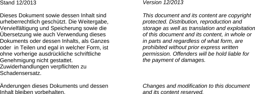                     Stand 12/2013  Dieses Dokument sowie dessen Inhalt sind urheberrechtlich geschützt. Die Weitergabe, Vervielfältigung und Speicherung sowie die  Übersetzung wie auch Verwendung dieses Dokuments oder dessen Inhalts, als Ganzes oder  in Teilen und egal in welcher Form, ist ohne vorherige ausdrückliche schriftliche Genehmigung nicht gestattet. Zuwiderhandlungen verpflichten zu Schadensersatz.  Änderungen dieses Dokuments und dessen Inhalt bleiben vorbehalten. Version 12/2013  This document and its content are copyright protected. Distribution, reproduction and storage as well as translation and exploitation of this document and its content, in whole or  in parts and regardless of what form, are prohibited without prior express written permission. Offenders will be hold liable for the payment of damages.    Changes and modification to this document and its content reserved.  