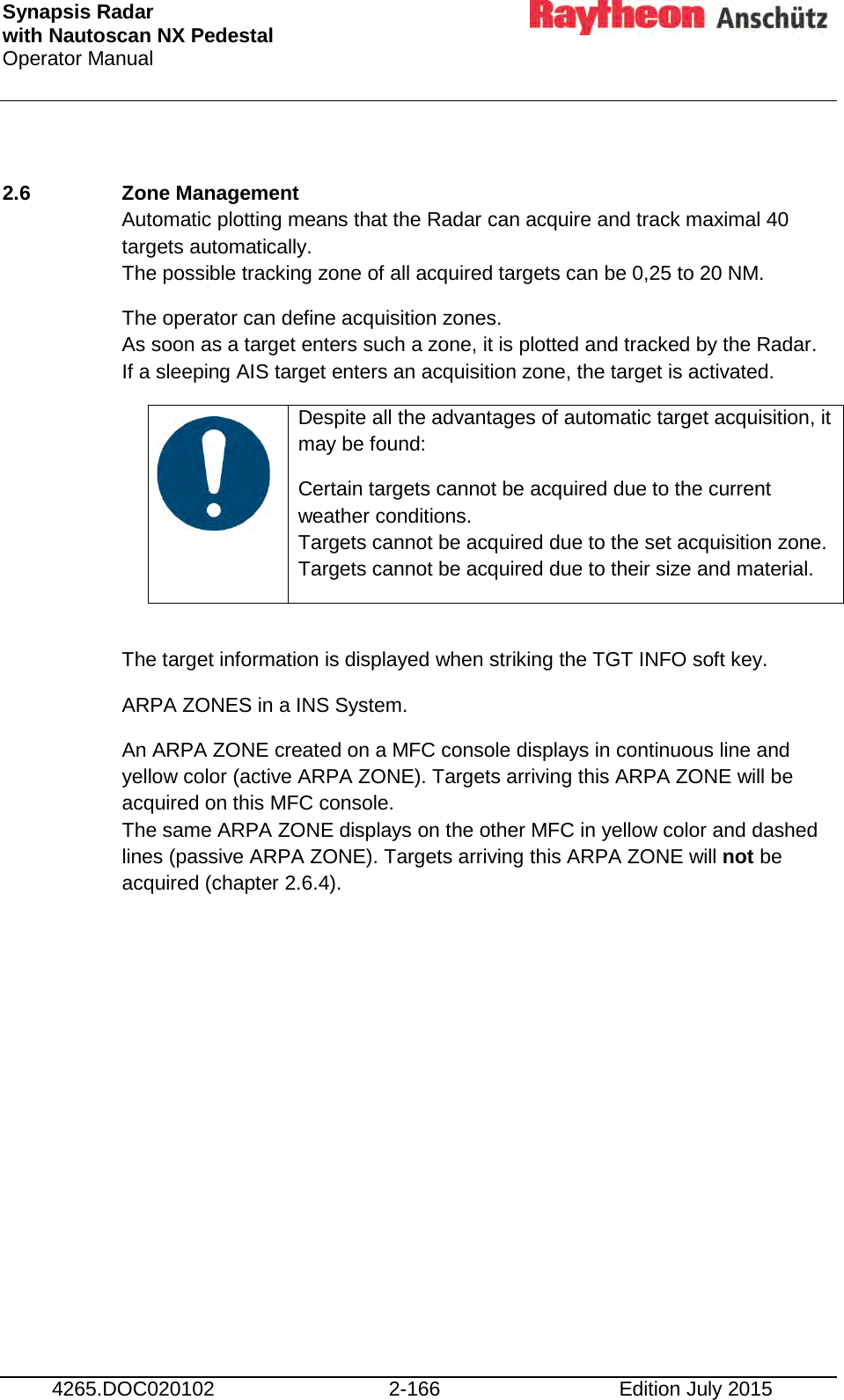 Synapsis Radar  with Nautoscan NX Pedestal Operator Manual     4265.DOC020102 2-166 Edition July 2015  2.6  Zone Management  Automatic plotting means that the Radar can acquire and track maximal 40 targets automatically. The possible tracking zone of all acquired targets can be 0,25 to 20 NM. The operator can define acquisition zones.  As soon as a target enters such a zone, it is plotted and tracked by the Radar. If a sleeping AIS target enters an acquisition zone, the target is activated.    Despite all the advantages of automatic target acquisition, it may be found: Certain targets cannot be acquired due to the current weather conditions.  Targets cannot be acquired due to the set acquisition zone. Targets cannot be acquired due to their size and material.  The target information is displayed when striking the TGT INFO soft key. ARPA ZONES in a INS System. An ARPA ZONE created on a MFC console displays in continuous line and yellow color (active ARPA ZONE). Targets arriving this ARPA ZONE will be acquired on this MFC console. The same ARPA ZONE displays on the other MFC in yellow color and dashed lines (passive ARPA ZONE). Targets arriving this ARPA ZONE will not be acquired (chapter 2.6.4).        