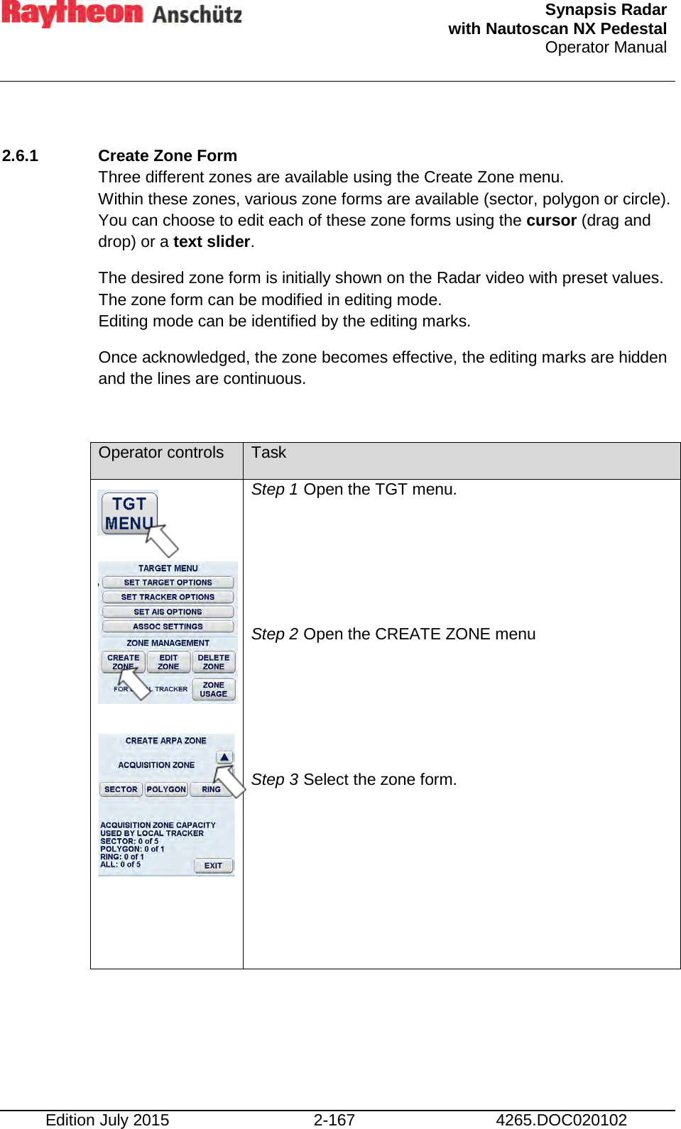  Synapsis Radar  with Nautoscan NX Pedestal Operator Manual    Edition July 2015 2-167 4265.DOC020102  2.6.1 Create Zone Form  Three different zones are available using the Create Zone menu. Within these zones, various zone forms are available (sector, polygon or circle). You can choose to edit each of these zone forms using the cursor (drag and drop) or a text slider. The desired zone form is initially shown on the Radar video with preset values. The zone form can be modified in editing mode. Editing mode can be identified by the editing marks. Once acknowledged, the zone becomes effective, the editing marks are hidden and the lines are continuous.  Operator controls Task           Step 1 Open the TGT menu.    Step 2 Open the CREATE ZONE menu    Step 3 Select the zone form.  