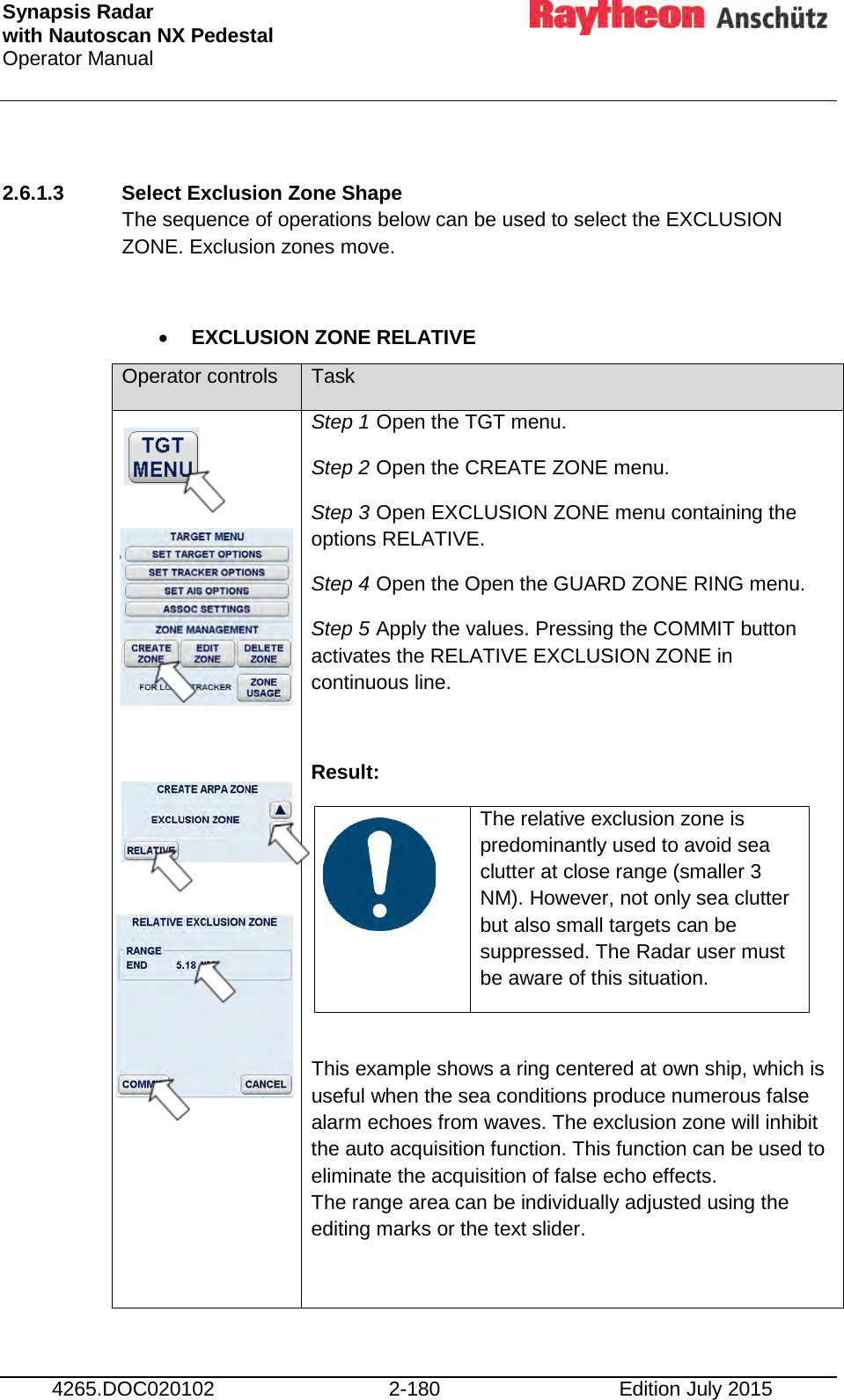 Synapsis Radar  with Nautoscan NX Pedestal Operator Manual     4265.DOC020102 2-180 Edition July 2015  2.6.1.3 Select Exclusion Zone Shape  The sequence of operations below can be used to select the EXCLUSION ZONE. Exclusion zones move.  • EXCLUSION ZONE RELATIVE Operator controls Task              Step 1 Open the TGT menu. Step 2 Open the CREATE ZONE menu. Step 3 Open EXCLUSION ZONE menu containing the options RELATIVE. Step 4 Open the Open the GUARD ZONE RING menu. Step 5 Apply the values. Pressing the COMMIT button activates the RELATIVE EXCLUSION ZONE in continuous line.  Result:    The relative exclusion zone is predominantly used to avoid sea clutter at close range (smaller 3 NM). However, not only sea clutter but also small targets can be suppressed. The Radar user must be aware of this situation.  This example shows a ring centered at own ship, which is useful when the sea conditions produce numerous false alarm echoes from waves. The exclusion zone will inhibit the auto acquisition function. This function can be used to eliminate the acquisition of false echo effects. The range area can be individually adjusted using the editing marks or the text slider.  