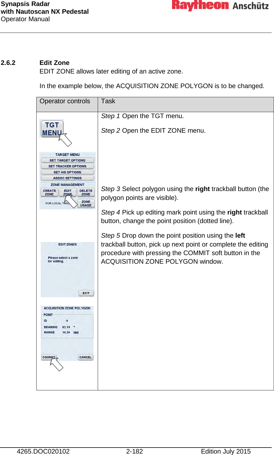 Synapsis Radar  with Nautoscan NX Pedestal Operator Manual     4265.DOC020102 2-182 Edition July 2015  2.6.2 Edit Zone  EDIT ZONE allows later editing of an active zone.  In the example below, the ACQUISITION ZONE POLYGON is to be changed. Operator controls Task                    Step 1 Open the TGT menu. Step 2 Open the EDIT ZONE menu.    Step 3 Select polygon using the right trackball button (the polygon points are visible). Step 4 Pick up editing mark point using the right trackball button, change the point position (dotted line). Step 5 Drop down the point position using the left trackball button, pick up next point or complete the editing procedure with pressing the COMMIT soft button in the ACQUISITION ZONE POLYGON window.  