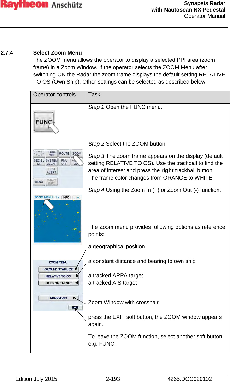  Synapsis Radar  with Nautoscan NX Pedestal Operator Manual    Edition July 2015 2-193 4265.DOC020102  2.7.4 Select Zoom Menu The ZOOM menu allows the operator to display a selected PPI area (zoom frame) in a Zoom Window. If the operator selects the ZOOM Menu after switching ON the Radar the zoom frame displays the default setting RELATIVE TO OS (Own Ship). Other settings can be selected as described below. Operator controls Task          Step 1 Open the FUNC menu.   Step 2 Select the ZOOM button. Step 3 The zoom frame appears on the display (default setting RELATIVE TO OS). Use the trackball to find the area of interest and press the right trackball button. The frame color changes from ORANGE to WHITE. Step 4 Using the Zoom In (+) or Zoom Out (-) function.   The Zoom menu provides following options as reference points: a geographical position   a constant distance and bearing to own ship  a tracked ARPA target a tracked AIS target  Zoom Window with crosshair  press the EXIT soft button, the ZOOM window appears again. To leave the ZOOM function, select another soft button e.g. FUNC. 