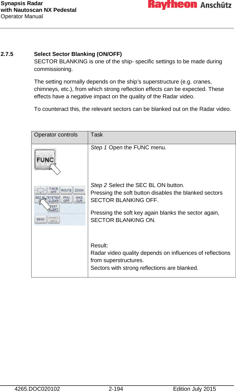 Synapsis Radar  with Nautoscan NX Pedestal Operator Manual     4265.DOC020102 2-194 Edition July 2015  2.7.5 Select Sector Blanking (ON/OFF) SECTOR BLANKING is one of the ship- specific settings to be made during commissioning. The setting normally depends on the ship’s superstructure (e.g. cranes, chimneys, etc.), from which strong reflection effects can be expected. These effects have a negative impact on the quality of the Radar video. To counteract this, the relevant sectors can be blanked out on the Radar video.  Operator controls Task        Step 1 Open the FUNC menu.   Step 2 Select the SEC BL ON button.  Pressing the soft button disables the blanked sectors SECTOR BLANKING OFF. Pressing the soft key again blanks the sector again, SECTOR BLANKING ON.  Result: Radar video quality depends on influences of reflections from superstructures. Sectors with strong reflections are blanked. 