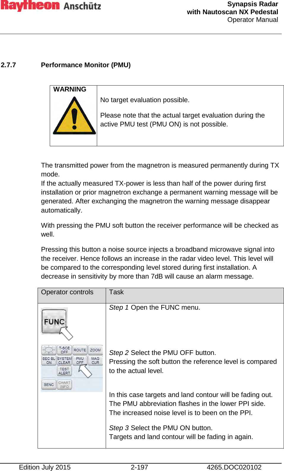  Synapsis Radar  with Nautoscan NX Pedestal Operator Manual    Edition July 2015 2-197 4265.DOC020102  2.7.7 Performance Monitor (PMU)    WARNING    No target evaluation possible. Please note that the actual target evaluation during the active PMU test (PMU ON) is not possible.    The transmitted power from the magnetron is measured permanently during TX mode. If the actually measured TX-power is less than half of the power during first installation or prior magnetron exchange a permanent warning message will be generated. After exchanging the magnetron the warning message disappear automatically.  With pressing the PMU soft button the receiver performance will be checked as well. Pressing this button a noise source injects a broadband microwave signal into the receiver. Hence follows an increase in the radar video level. This level will be compared to the corresponding level stored during first installation. A decrease in sensitivity by more than 7dB will cause an alarm message.  Operator controls Task        Step 1 Open the FUNC menu.   Step 2 Select the PMU OFF button.  Pressing the soft button the reference level is compared to the actual level.   In this case targets and land contour will be fading out. The PMU abbreviation flashes in the lower PPI side.  The increased noise level is to been on the PPI. Step 3 Select the PMU ON button. Targets and land contour will be fading in again. 