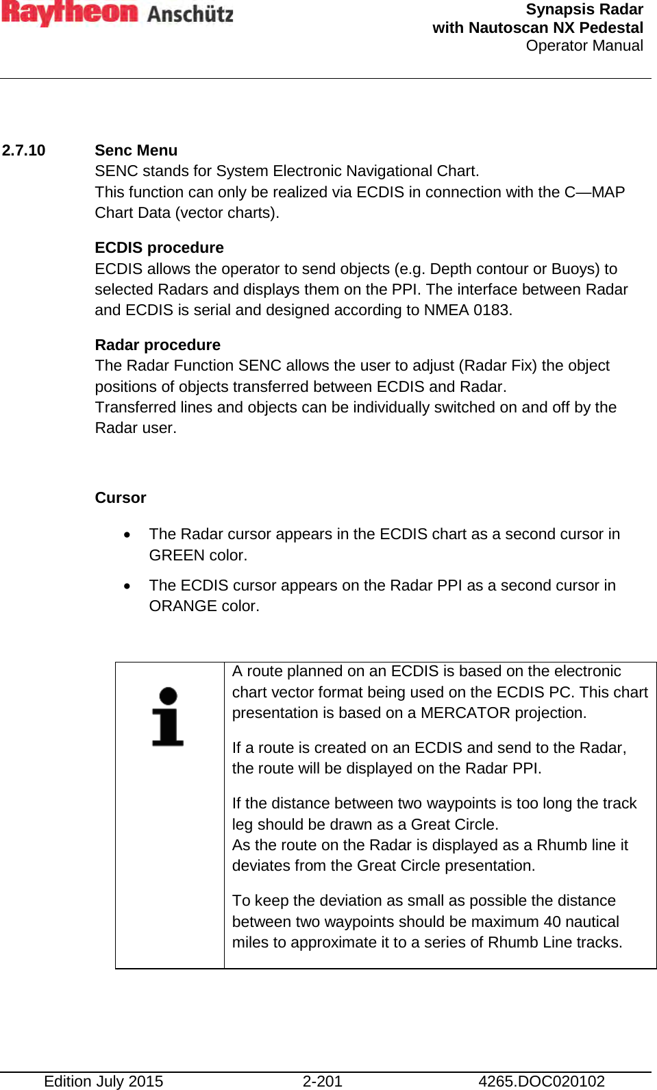  Synapsis Radar  with Nautoscan NX Pedestal Operator Manual    Edition July 2015 2-201 4265.DOC020102  2.7.10 Senc Menu SENC stands for System Electronic Navigational Chart. This function can only be realized via ECDIS in connection with the C—MAP Chart Data (vector charts). ECDIS procedure ECDIS allows the operator to send objects (e.g. Depth contour or Buoys) to selected Radars and displays them on the PPI. The interface between Radar and ECDIS is serial and designed according to NMEA 0183. Radar procedure The Radar Function SENC allows the user to adjust (Radar Fix) the object positions of objects transferred between ECDIS and Radar. Transferred lines and objects can be individually switched on and off by the Radar user.  Cursor  • The Radar cursor appears in the ECDIS chart as a second cursor in GREEN color. • The ECDIS cursor appears on the Radar PPI as a second cursor in ORANGE color.     A route planned on an ECDIS is based on the electronic chart vector format being used on the ECDIS PC. This chart presentation is based on a MERCATOR projection. If a route is created on an ECDIS and send to the Radar, the route will be displayed on the Radar PPI. If the distance between two waypoints is too long the track leg should be drawn as a Great Circle. As the route on the Radar is displayed as a Rhumb line it deviates from the Great Circle presentation. To keep the deviation as small as possible the distance between two waypoints should be maximum 40 nautical miles to approximate it to a series of Rhumb Line tracks.     