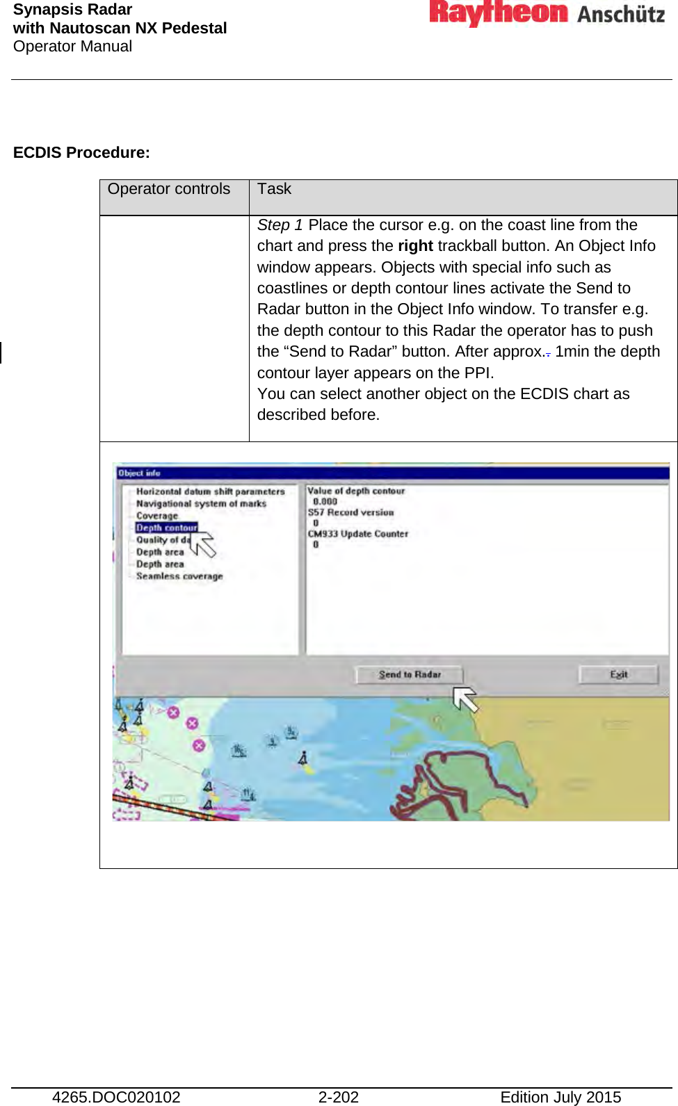 Synapsis Radar  with Nautoscan NX Pedestal Operator Manual     4265.DOC020102 2-202 Edition July 2015  ECDIS Procedure: Operator controls Task  Step 1 Place the cursor e.g. on the coast line from the chart and press the right trackball button. An Object Info window appears. Objects with special info such as coastlines or depth contour lines activate the Send to Radar button in the Object Info window. To transfer e.g. the depth contour to this Radar the operator has to push the “Send to Radar” button. After approx.. 1min the depth contour layer appears on the PPI. You can select another object on the ECDIS chart as described before.                 