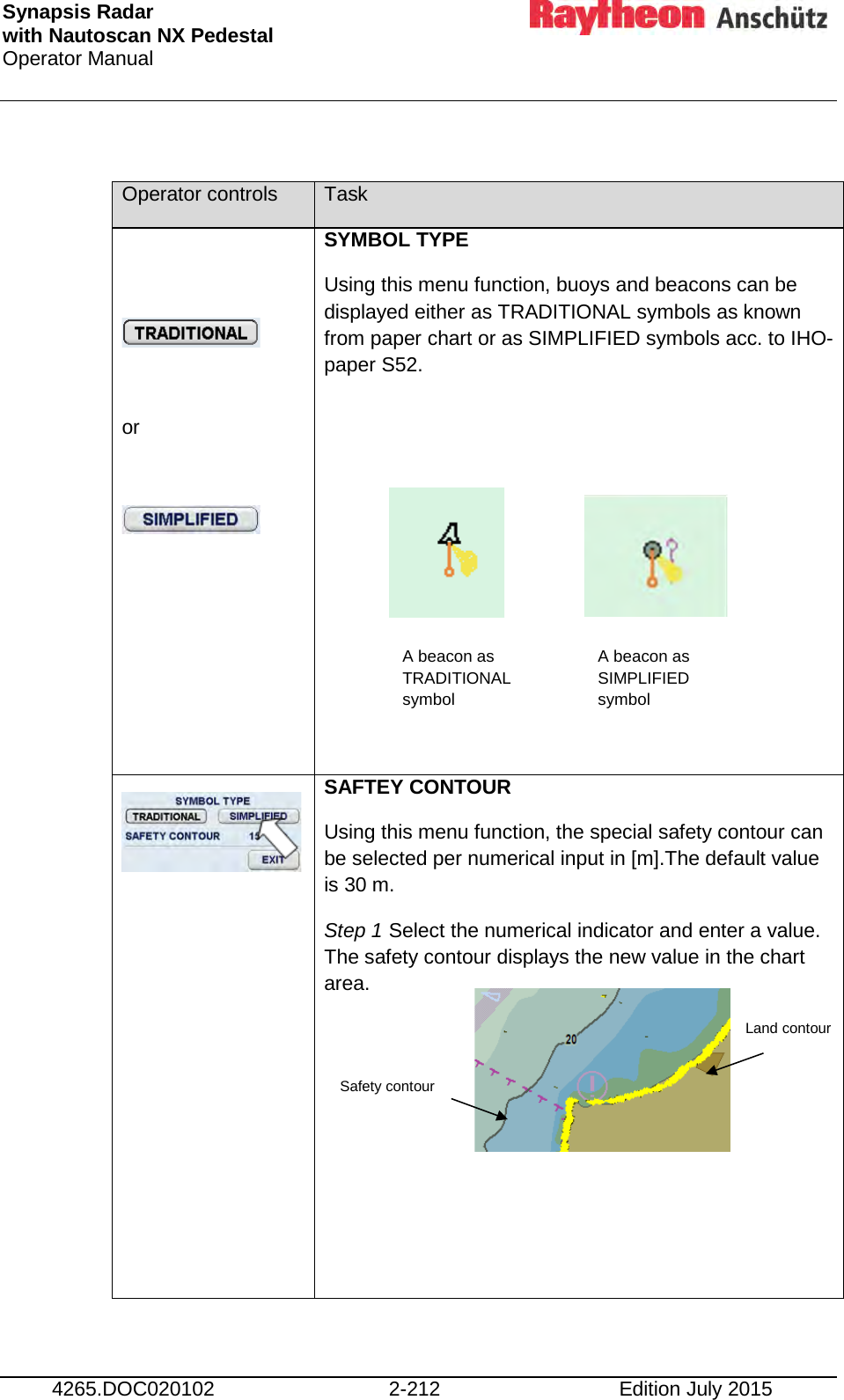 Synapsis Radar  with Nautoscan NX Pedestal Operator Manual     4265.DOC020102 2-212 Edition July 2015  Operator controls Task     or    SYMBOL TYPE Using this menu function, buoys and beacons can be displayed either as TRADITIONAL symbols as known from paper chart or as SIMPLIFIED symbols acc. to IHO- paper S52.                SAFTEY CONTOUR Using this menu function, the special safety contour can be selected per numerical input in [m].The default value is 30 m. Step 1 Select the numerical indicator and enter a value. The safety contour displays the new value in the chart area.       A beacon as TRADITIONAL symbol A beacon as SIMPLIFIED symbol Safety contour Land contour 