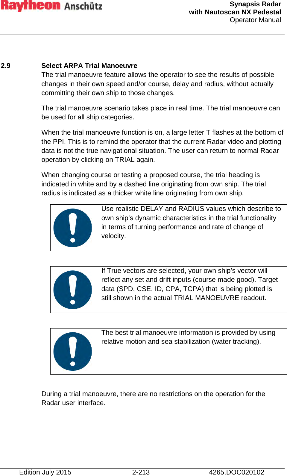  Synapsis Radar  with Nautoscan NX Pedestal Operator Manual    Edition July 2015 2-213 4265.DOC020102  2.9  Select ARPA Trial Manoeuvre The trial manoeuvre feature allows the operator to see the results of possible changes in their own speed and/or course, delay and radius, without actually committing their own ship to those changes. The trial manoeuvre scenario takes place in real time. The trial manoeuvre can be used for all ship categories. When the trial manoeuvre function is on, a large letter T flashes at the bottom of the PPI. This is to remind the operator that the current Radar video and plotting data is not the true navigational situation. The user can return to normal Radar operation by clicking on TRIAL again. When changing course or testing a proposed course, the trial heading is indicated in white and by a dashed line originating from own ship. The trial radius is indicated as a thicker white line originating from own ship.    Use realistic DELAY and RADIUS values which describe to  own ship’s dynamic characteristics in the trial functionality in terms of turning performance and rate of change of velocity.     If True vectors are selected, your own ship’s vector will reflect any set and drift inputs (course made good). Target data (SPD, CSE, ID, CPA, TCPA) that is being plotted is still shown in the actual TRIAL MANOEUVRE readout.     The best trial manoeuvre information is provided by using relative motion and sea stabilization (water tracking).  During a trial manoeuvre, there are no restrictions on the operation for the Radar user interface.    