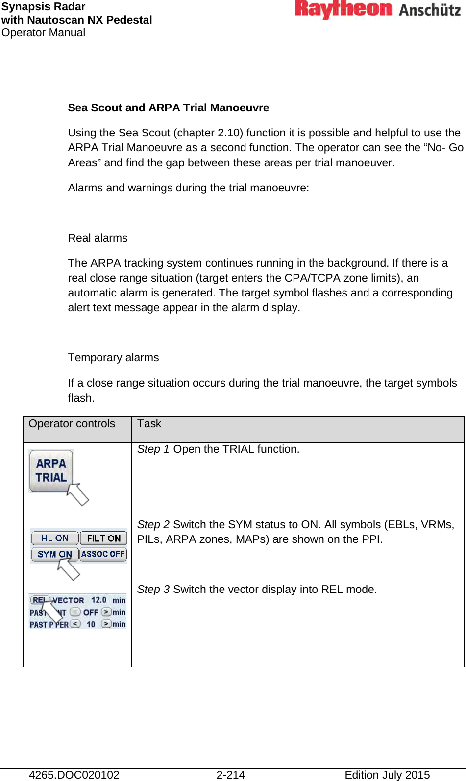 Synapsis Radar  with Nautoscan NX Pedestal Operator Manual     4265.DOC020102 2-214 Edition July 2015  Sea Scout and ARPA Trial Manoeuvre Using the Sea Scout (chapter 2.10) function it is possible and helpful to use the ARPA Trial Manoeuvre as a second function. The operator can see the “No- Go Areas” and find the gap between these areas per trial manoeuver.  Alarms and warnings during the trial manoeuvre:  Real alarms The ARPA tracking system continues running in the background. If there is a real close range situation (target enters the CPA/TCPA zone limits), an automatic alarm is generated. The target symbol flashes and a corresponding alert text message appear in the alarm display.  Temporary alarms If a close range situation occurs during the trial manoeuvre, the target symbols flash. Operator controls Task         Step 1 Open the TRIAL function.   Step 2 Switch the SYM status to ON. All symbols (EBLs, VRMs, PILs, ARPA zones, MAPs) are shown on the PPI.  Step 3 Switch the vector display into REL mode.  